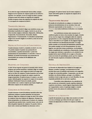 125
de tu nivel de mago (redondeando hacia arriba), aunque
ninguno de los espacios de conjuros puede ser de nivel 6 o
superior. Por ejemplo, si eres un mago de nivel 4, puedes
recuperar hasta dos niveles en espacios de conjuros.
Puedes recuperar tanto dos espacios de conjuros de nivel
1 o un espacio de conjuros de nivel 2.
Tradición Arcana
Cuando alcanzas el nivel 2 eliges una tradición arcana, que
determina tu práctica de la magia a través de una de las
ocho escuelas mágicas existentes: Abjuración, Adivinación,
Conjuración, Encantamiento, Evocación, Ilusión,
Nigromancia o Transmutación. Tu elección te proporciona
rasgos de la escuela elegida en el nivel 2, y otra vez en los
niveles 6, 10 y 14.
Mejora de Puntuación de Característica
Cuando alcanzas el nivel 4, y también al nivel 8, 12, 16 y
19, puedes mejorar 2 puntos una puntuación de
característica, o puedes incrementar 1 punto dos
puntuaciones de características a tu elección. Como es
habitual, no puedes incrementar una puntuación de
característica por encima de 20 utilizando este
procedimiento.
Maestría de Conjuros
A nivel 18 has logrado tal grado de maestría sobre ciertos
conjuros que puedes lanzarlos a voluntad. Elige un conjuro
de nivel 1 de mago y otro conjuro de nivel 2 de mago que
esté en tu Libro de conjuros. Puedes lanzarlos con su nivel
más bajo sin gastar un espacio de conjuro cuando los
tengas preparados. Si quieres lanzar el conjuro a un nivel
mayor, deberás gastar un espacio de conjuro de la manera
habitual. Dedicando 8 horas de estudio, puedes
intercambiar uno o ambos conjuros que hayas elegido por
diferentes conjuros de los mismos niveles.
Conjuros de Signatura
Cuando alcanzas el nivel 20 obtienes maestría sobre dos
poderosos conjuros y puedes lanzarlos con muy poco
esfuerzo. Elige dos conjuros de mago de nivel 3 de tu libro
de conjuros como tus conjuros de signatura. Siempre los
tienes preparados, no cuentan para el número de conjuros
preparados que puedes tener, y puedes lanzar cada uno de
ellos sin gastar espacios de conjuros. No puedes volver a
hacer esto a menos que finalices un descanso corto o
prolongado. Si quieres lanzar uno de estos conjuros a
mayor nivel debes gastar un espacio de conjuros de la
manera habitual.
Tradiciones Arcanas
El estudio de la hechicería es antiguo; se remonta a los
primeros descubrimientos de los mortales. Esto está
fielmente representado en los mundos de Dungeons &
Dragons con varias tradiciones dedicadas a su complejo
estudio.
Las tradiciones arcanas más comunes en el
multiverso giran en torno a las escuelas de magia. A través
de las eras los magos han catalogado miles de conjuros,
agrupándolos en ocho categorías llamadas Escuelas, tal
como se describen en el Capítulo 10. En algunos lugares,
estas tradiciones son literalmente Escuelas. Un mago
podría estudiar en la Escuela del Ilusionismo mientras que
otro podría estudiar en la de Encantamiento. En otros
lugares, son más bien ramas académicas, con facultades
rivales compitiendo por estudiantes y financiación. Incluso
los magos que entrenan a aprendices en la soledad de sus
propias torres usan la división de la magia en Escuelas
como un recurso de aprendizaje, puesto que los conjuros
de cada Escuela requieren el dominio de diferentes
técnicas.
Escuela de Abjuración
La Escuela de Abjuración hace énfasis en la magia que
bloquea, erradica o protege. Los detractores de esta
escuela dicen que su tradición está basada en la negación,
en lugar de la aserción positiva. Comprendes, aun así, que
terminar con efectos dañinos, proteger a los débiles y
erradicar el mal es algo más que un vacío filosófico. Es una
respetada profesión de la cual estar orgulloso.
Conocidos como abjuradores, los miembros de
esta escuela son reclamados cuando espíritus siniestros
requieren exorcismos, cuando lugares importantes deben
ser resguardados contra el espionaje mágico o cuando
portales hacia otros planos de existencia deben ser
cerrados.
Erudito de la Abjuración
A partir del momento en que elijas esta escuela en el nivel
2, el oro y el tiempo que debes invertir para copiar un
conjuro de abjuración en tu libro de conjuros se divide a la
mitad.
 