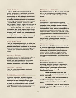 126
Guardián Arcano
A partir del nivel 2 puedes entretejer la magia a tu
alrededor para protegerte. Cuando lanzas un conjuro de
abjuración de nivel 1 o superior, puedes usar
simultáneamente una parte de la magia del conjuro para
crear un guardián arcano sobre ti mismo, que dura hasta
que termines un descanso prolongado. El guardián tiene
puntos de golpe equivalentes al doble de tu nivel de mago
+ tu modificador de Inteligencia. Siempre que recibas
daño, el guardián lo recibe en tu lugar. Si el daño reduce al
guardián a 0 puntos de golpe, recibes el daño restante.
Mientras el guardián tenga 0 puntos de golpe, no
puede absorber daño, pero su magia permanece. Siempre
que lances un conjuro de abjuración de nivel 1 o superior,
el guardián recobra puntos de golpe equivalentes al doble
del nivel del conjuro.
Una vez que creas al guardián, no puedes crearlo
de nuevo hasta que termines un descanso prolongado.
Guardián Proyectado
A partir del nivel 6, cuando una criatura que puedas ver y
que esté hasta a 30 pies (9 metros) de distancia de ti
reciba daño, puedes usar tu reacción para que tu Guardián
Arcano absorba el daño. Si este daño reduce al guardián a
0 puntos de golpe, la criatura protegida recibe el daño
restante.
Abjuración Mejorada
Comenzando en el nivel 10, cuando lanzas un conjuro de
abjuración que requiera que hagas una prueba de
habilidad como parte del lanzamiento de ese conjuro
(como contraconjuro o disipar magia), agregas tu
bonificador de competencia a esa prueba de habilidad.
Resistencia a Conjuros
A partir del nivel 14, tienes ventaja en las tiradas de
salvación contra conjuros.
Escuela de Adivinación
El consejo de un adivinador es buscado tanto por la
realeza como por la gente común, ya que todos buscan una
comprensión más clara del pasado, presente y futuro.
Como adivinador, te afanas en abrir los velos del tiempo,
del espacio y de la consciencia para ver más claramente.
Trabajas para dominar conjuros de discernimiento, vista
remota, conocimiento sobrenatural y premonición.
Erudito de la Adivinación
A partir del momento en que elijas esta escuela en el nivel
2, el oro y el tiempo que debes invertir para copiar un
conjuro de adivinación en tu libro de conjuros se divide a
la mitad.
Portento
Comenzando en el nivel 2 cuando seleccionas esta
escuela, visiones del futuro comienzan a introducirse en tu
consciencia. Cuando finalizas un descanso prolongado,
tira dos d20 y anota los resultados. Puedes reemplazar
cualquier tirada de ataque, salvación o habilidad hecha por
ti o una criatura que puedas ver por una de estas tiradas
adivinatorias. Debes declararlo antes de la tirada y puedes
reemplazar una tirada de esta manera únicamente una vez
por turno.
Cada tirada adivinatoria puede usarse solamente
una vez. Cuando terminas un descanso prolongado,
pierdes cualquier tirada adivinatoria que no hayas usado.
Adivinación Experta
Comenzando en el nivel 6, lanzar conjuros de adivinación
es tan sencillo para ti que usas solamente una fracción del
esfuerzo habitual. Cuando lanzas un conjuro de
adivinación de nivel 2 o superior usando un espacio de
conjuro, recuperas un espacio de conjuro que hayas
gastado. El espacio que recuperes debe ser de un nivel
inferior al del conjuro que lanzaste y no puede ser superior
al nivel 5.
El Tercer Ojo
A partir del nivel 10 puedes usar tu acción para
incrementar tus poderes perceptivos. Cuando lo haces,
elige uno de los siguientes beneficios, que dura hasta que
estés incapacitado o comiences un descanso corto o
prolongado. No puedes usar este rasgo nuevamente hasta
que termines un descanso.
Visión en la Oscuridad. Ganas visión en la
oscuridad en un rango de 60 pies (18 metros), tal como se
describe en el capítulo 8.
Vista Etérea. Puedes ver en el Plano Etéreo en
un rango de 60 pies (18 metros) en torno a ti.
Comprensión M ayor. Puedes leer cualquier
lenguaje.
Ver Invisibilidad. Puedes ver objetos y criaturas
invisibles en un rango de 10 pies (10 metros) que estén en
tu línea de visión.
 