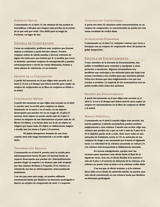 127
Portento Mayor
Comenzando en el nivel 14, las visiones de tus sueños se
intensifican y dibujan una imagen más precisa en tu mente
de lo que está por venir. Tira 3d20 para tu rasgo de
Portento, en lugar de dos.
Escuela de Conjuración
Como un conjurador, prefieres usar conjuros que forman
objetos y criaturas a partir del aire mismo. Puedes
conjurar nubes de niebla asesina o invocar criaturas de
algún otro lado para que luchen por ti. A medida que crece
tu dominio, aprendes conjuros de transportación y puedes
teletransportarte a través de vastas distancias, incluso a
otros planos de existencia, en un instante.
Erudito de la Conjuración
A partir del momento en el que eliges esta escuela en el
nivel 2, el oro y el tiempo que debes invertir para copiar un
conjuro de conjuración en tu libro de conjuros se divide a
la mitad.
Conjuración Menor
A partir del momento en que elijas esta escuela en el nivel
2, puedes usar tu acción para conjurar un objeto
inanimado en tu mano o en el suelo, en un espacio
desocupado que puedas ver en un rango de 10 pies (3
metros). Este objeto no puede medir más de 3 pies (1
metro) en ninguna de sus dimensiones ni pesar más de 10
libras (4,5 kilos), y su forma debe ser la de un objeto no
mágico que hayas visto. El objeto es visiblemente mágico,
e irradia una luz tenue a 5 pies (1,5 metros).
El objeto desaparece después de una hora,
cuando uses este rasgo nuevamente o si recibe algún
daño.
Transposición Benigna
Comenzando en el nivel 6, puedes usar tu acción para
teletransportarte hasta 30 pies (10 metros) hacia un
espacio desocupado que puedas ver. Alternativamente,
puedes elegir un espacio a tu alcance que esté ocupado
por una criatura Mediana o Pequeña. Si la criatura es
voluntaria, los dos se teletransportan, intercambiando
posiciones.
Una vez que uses este rasgo, no puedes utilizarlo
nuevamente hasta que finalices un descanso prolongado o
lances un conjuro de conjuración de nivel 1 o superior.
Conjuración Concentrada
A partir del nivel 10, mientras estés concentrándote en un
conjuro de conjuración, tu concentración no puede ser rota
como resultado de recibir daño.
Invocaciones Duraderas
Comenzando en el nivel 14, cualquier criatura que crees o
invoques con un conjuro de conjuración tiene 30 puntos de
golpe temporales.
Escuela de Encantamiento
Como miembro de la Escuela de Encantamiento, has
pulido tu habilidad para controlar y manipular a otras
personas y monstruos. Algunos encantadores son
pacifistas que embrujan a los violentos para que bajen sus
armas y hechizan a los crueles para que muestren piedad.
Otros son tiranos que atan mágicamente a los que son
reacios a servirles. La mayoría de los encantadores son un
punto medio entre estas dos opciones.
Erudito del Encantamiento
A partir del momento en el que elijas esta escuela en el
nivel 2, el oro y el tiempo que debes invertir para copiar un
conjuro de encantamiento en tu libro de conjuros se divide
a la mitad.
Mirada Hipnótica
Comenzando en el nivel 2 cuando eliges esta escuela, tus
suaves palabras y mirada encantadora pueden cautivar
mágicamente a otra criatura. Usando una acción, elige una
criatura que puedas ver y que no esté a más de 5 pies de ti.
Si el objetivo puede verte u oírte, debe tener éxito en una
salvación de Sabiduría contra la CD de salvación de tus
conjuros de mago o ser encantado por ti hasta el siguiente
turno. La velocidad de la criatura encantada se reduce a 0
y la criatura está incapacitada y visiblemente mareada.
En turnos subsiguientes, puedes usar tus
acciones para mantener este efecto hasta el final de tu
siguiente turno. Aun así, el efecto finaliza si te mueves a
más de 5 pies (1,5 metros) de distancia de la criatura, si la
criatura no puede verte ni oírte o si la criatura recibe daño.
Una vez que el efecto termina, o si la criatura
tiene éxito en su tirada de salvación inicial, no puedes usar
este efecto nuevamente en esa criatura hasta que finalices
un descanso prolongado.
 
