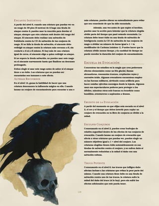 128
Encanto Instintivo
A partir del nivel 6, cuando una criatura que puedas ver en
un rango de 30 pies (9 metros) de ti haga una tirada de
ataque contra ti, puedes usar tu reacción para desviar el
ataque, siempre que otra criatura esté dentro del rango del
ataque. El atacante debe realizar una salvación de
Sabiduría contra la CD de salvación de tus conjuros de
mago. Si se falla la tirada de salvación, el atacante debe
redirigir su ataque contra la criatura más cercana a él, sin
contarte a ti ni a él mismo. Si hay más de una criatura
igual de cerca, el atacante elige a quien redirigir su ataque.
Si se supera la tirada salvación, no puedes usar este rasgo
en el atacante nuevamente hasta que finalices un descanso
prolongado.
Debes elegir si usar este rasgo antes de saber si el ataque
tiene o no éxito. Las criaturas que no puedan ser
encantadas son inmunes a este efecto.
Alterar Recuerdos
En el nivel 14, ganas la habilidad de hacer que una
criatura desconozca tu influencia mágica en ella. Cuando
lanzas un conjuro de encantamiento para encantar a una o
más criaturas, puedes alterar su entendimiento para evitar
que sea consciente de que ha sido encantada.
Además, una vez antes de que expire el hechizo,
puedes usar tu acción para intentar que la criatura elegida
olvide parte del tiempo que pasó estando encantada. La
criatura debe tener éxito en una tirada de salvación de
Inteligencia contra la CD de salvación de tus conjuros de
mago u olvidar un número de horas igual a 1 + tu
modificador de Carisma (mínimo 1). Puedes hacer que la
criatura olvide menos tiempo, y la cantidad de tiempo no
puede exceder la duración del conjuro de encantamiento.
Escuela de Evocación
Concentras tus estudios en la magia que crea poderosos
efectos elementales como un frío glacial, llamas
abrasadoras, resonantes truenos, crepitantes rayos y
corrosivo ácido. Algunos evocadores encuentran empleo
en las fuerzas militares, sirviendo como artillería para
hacer estallar ejércitos enemigos desde la lejanía. Algunos
usan sus espectaculares poderes para proteger a los
débiles, mientras otros solo buscan su beneficio como
bandidos, aventureros o aspirantes a tiranos.
Erudito de la Evocación
A partir del momento en que elijas esta escuela en el nivel
2, el oro y el tiempo que debes invertir para copiar un
conjuro de evocación en tu libro de conjuros se divide a la
mitad.
Esculpir Conjuros
Comenzando en el nivel 2, puedes crear burbujas de
relativa seguridad dentro de los efectos de tus conjuros de
evocación. Cuando lanzas un conjuro de evocación que
afecta a otras criaturas que puedas ver, puedes elegir un
número objetivos igual a 1 + nivel del conjuro. Las
criaturas elegidas tienen éxito automáticamente en sus
tiradas de salvación contra el conjuro, y no sufren daño si
normalmente reducirían a la mitad el daño con una
salvación exitosa.
Truco Potente
Comenzando en el nivel 6, tus trucos que infligen daño
afectan incluso a las criaturas que evitan la peor parte del
mismo. Cuando una criatura tiene éxito en una tirada de
salvación contra uno de tus trucos, la criatura sufre la
mitad del daño del truco (si lo hay), pero sin sufrir los
efectos adicionales que este pueda tener.
 