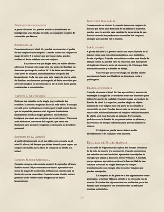 129
Fortalecer evocación
A partir del nivel 10, puedes añadir tu bonificador de
Inteligencia a las tiradas de daño de cualquier conjuro de
evocación que lances.
Sobrecargar
Comenzando en el nivel 14, puedes incrementar el poder
de tus conjuros más simples. Cuando lanzas un conjuro de
mago de nivel 5 o menor que provoque daño, puedes
realizar el daño máximo con ese conjuro.
La primera vez que hagas esto, no sufres efectos
adversos. Si usas este rasgo otra vez antes de finalizar un
descanso prolongado, sufres 2d12 de daño necrótico por
cada nivel de conjuro, inmediatamente después del
lanzamiento. Cada vez que uses este rasgo de nuevo antes
de finalizar un descanso prolongado, el daño necrótico por
nivel del conjuro se incrementa en 1d12. Este daño ignora
resistencias e inmunidades.
Escuela de Ilusión
Enfocas tus estudios en la magia que confunde los
sentidos, la mente y engañan hasta al más sabio. Tu magia
es sutil, pero las ilusiones creadas por tu ágil mente hacen
que lo imposible parezca real. Algunos ilusionistas
(incluyendo muchos magos gnomos) son bribones
benignos que usan sus conjuros para entretener. Otros son
más siniestros, maestros del engaño, que usan sus
ilusiones para asustar y engañar a otros para su beneficio
personal.
Erudito de la Ilusión
A partir del momento en el que elijas esta escuela en el
nivel 2, el oro y el tiempo que debes invertir para copiar un
conjuro de ilusión en tu libro de conjuros se divide a la
mitad.
Ilusión Menor Mejorada
Cuando escoges esta escuela en nivel 2, aprendes el truco
ilusión menor. Si ya conocías este truco, aprendes otro
truco de mago de tu elección. El truco no cuenta para tu
límite de trucos conocidos. Cuando lanzas ilusión menor
generas tanto sonido como imagen en un único
lanzamiento.
Ilusiones Maleables
Comenzando en el nivel 6, cuando lanzas un conjuro de
ilusión que tiene una duración de un minuto o superior,
puedes usar tu acción para cambiar la naturaleza de esa
ilusión (usando los parámetros normales del conjuro),
siempre que puedas ver la ilusión.
Ser Ilusorio
A partir del nivel 10, puedes crear una copia ilusoria de ti
mismo como una reacción instantánea, casi instintiva,
frente al peligro. Cuando una criatura realiza una tirada de
ataque contra ti, puedes usar tu reacción para interponer
el duplicado ilusorio entre el atacante y tú. El ataque falla
automáticamente y la ilusión se disipa.
Una vez que usas este rasgo, no puedes usarlo
nuevamente hasta que finalices un descanso corto o
prolongado.
Realidad Ilusoria
Cuando alcanzas el nivel 14, has aprendido el secreto de
entretejer la magia de las sombras entre tus ilusiones para
brindarles parte de realidad. Cuando lanzas un conjuro de
Ilusión de nivel 1 o superior, puedes elegir un objeto
inanimado y no mágico que sea parte de esa ilusión y
convertirlo en real. Puedes hacer esto en tu turno como
una acción adicional mientras el conjuro esté funcionando.
El objeto será real durante un minuto. Por ejemplo,
podrías crear la ilusión de un puente sobre un abismo y
hacerlo real el tiempo suficiente para que tus aliados lo
crucen.
El objeto no puede hacer daño a nadie
directamente o de cualquier otra manera.
Escuela de Nigromancia
La escuela de Nigromancia explora las fuerzas cósmicas
de la vida, la muerte y la no-muerte. Cuando concentras
tus estudios en esta tradición, aprendes a manipular la
energía que anima a todos los seres vivientes. A medida
que progresas, aprendes a extraer la fuerza vital de una
criatura mientras tu magia destruye su cuerpo,
transformando esa energía vital en poder mágico que
puedes manipular.
La mayoría de la gente ve a los nigromantes como
amenazas, o incluso villanos, debido a su cercanía con la
muerte. No todos los nigromantes son malvados, pero las
fuerzas que manipulan son consideradas un tabú por
muchas sociedades.
 