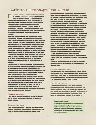 13
Capítulo 1: Personajes Paso-a-Paso
l primer paso para poder jugar y aventurarse
en el juego Dungeons & Dragons es imaginar y
crear un personaje propio. Tu personaje es una
combinación de estadísticas de juego, ganchos para la
interpretación y tu propia imaginación. Escoge una raza
(como pueden ser humano o mediano) y una clase
(guerrero o mago por ejemplo). También inventa la
personalidad, apariencia y trasfondo del personaje. Una
vez completado, tu personaje sirve como tu representación
en el juego, tu avatar en el mundo de Dungeons &
Dragons.
Antes que te sumerjas en el paso número 1 que viene a
continuación, piensa el tipo de aventurero que quieres
jugar. Puedes ser un guerrero valiente, un pícaro fisgón, un
clérigo ferviente, o un mago extravagante. O podrías estar
más interesado en un personaje poco convencional, como
un pícaro musculoso al que le gusta el combate cuerpo a
cuerpo, o un francotirador que elimina a los enemigos
desde lejos. ¿Te gustan las historias de fantasía con enanos
o elfos?Intenta crearte un personaje de una de esas razas.
¿Quieres que tu personaje sea el aventurero más duro en la
mesa de juego?Considera la clase de guerrero o paladín.
Si no sabes por dónde empezar, echa un vistazo a las
ilustraciones de este libro para ver lo que más llama tu
atención.
Una vez tengas en mente un personaje, sigue estos pasos
de forma ordenada, tomando decisiones que reflejen el tipo
de personaje que quieres llevar. Tu concepción del
personaje evolucionará seguramente con cada elección que
hagas. Lo que es importante es que llegues a la mesa de
juego con un personaje que te emocione jugar.
A lo largo de este Capítulo, se utiliza el término hoja de
personaje para definir lo que se utiliza para el seguimiento
de tu personaje, tanto si se trata de la hoja oficial (como la
que se encuentra al final de estas reglas), algún tipo de
registro digital o un cuaderno de papel. Una hoja de
personaje oficial de D&D es una buena manera de
empezar hasta que no sepas qué información necesitarás y
cómo la utilizarás durante la partida.
Creando a Bruenor
Cada paso de creación de personaje incluye un ejemplo,
con un jugador llamado Bob creándose su personaje
enano, Bruenor.
Escoge una raza
Cada personaje pertenece a una raza, una de las muchas
especies humanoides inteligentes del mundo de D&D. Las
razas de personaje más comunes son enanos, elfos,
medianos y humanos. Algunas razas también tienen sub-
razas, como son los enanos de las montañas o los elfos de
los bosques. El Capítulo 2 contiene más información sobre
esas razas, así como las razas menos difundidas
dracónidos, gnomos, semielfos, semiorcos, y tiflins.
La raza que elijas contribuye a la identidad de tu personaje
en una forma importante, mediante el establecimiento de
una apariencia general y los talentos naturales obtenidos
de la cultura y ascendencia. La raza de tu personaje
garantiza rasgos particulares raciales, como sentidos
especiales, competencia con ciertas armas o herramientas,
competencia en una o diversas habilidades o la capacidad
de usar conjuros menores. Estos rasgos a veces enlazan
con las capacidades de ciertas clases (ver Paso 2). Por
ejemplo, los rasgos raciales de los medianos piesligeros
hacen de ellos excepcionales pi-caros y los altos elfos
tienden a ser poderosos magos. Algunas veces jugar contra
el estereotipo puede ser también divertido. Por ejemplo,
paladines semiorco o magos enano de la montaña, son
inusuales pero personajes memorables de llevar.
Tu raza también incrementa una o más de tus
puntuaciones de característica, estas se determinan en el
Paso 3. Anota esos incrementos y recuerda aplicarlos más
tarde.
Apunta los rasgos concedidos por tu raza en tu hoja de
personaje. Asegura te que anotas tus idiomas iniciales y tu
velocidad base.
Creando a Bruenor, paso 1
Bob está sentado para crear su personaje. Decide que un
gruñón enano de las montañas encaja con el personaje que
quiere jugar. Anota todos los rasgos raciales de los enanos
en su hoja de personaje, incluyendo su velocidad de 25 pies
y los idiomas que conoce: Común y Enano.
Escoge una clase
Todo aventurero pertenece a una clase. El término
describe ampliamente la vocación de un personaje, que
talentos especiales posee y las tácticas que le gustan más
usar cuando está explorando un dungeon, luchando con un
monstruo o participando en una negociación tensa. Las
clases de personaje son descritas en el Capítulo 3.
E
Creación Rápida
La descripción de cada clase en el Capítulo 3 incluye
una sección que ofrece sugerencias para crear
rápidamente un personaje de esa clase, incluyendo
la forma de asignar las puntuaciones más altas de
características, un trasfondo adecuado para la clase
y los hechizos iniciales.
 