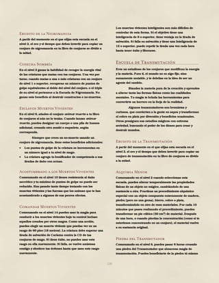 130
Erudito de la Nigromancia
A partir del momento en el que elijas esta escuela en el
nivel 2, el oro y el tiempo que debes invertir para copiar un
conjuro de nigromancia en tu libro de conjuros se divide a
la mitad.
Cosecha Sombría
En el nivel 2 ganas la habilidad de recoger la energía vital
de las criaturas que matas con tus conjuros. Una vez por
turno, cuando matas a una o más criaturas con un conjuro
de nivel 1 o superior, recuperas un número de puntos de
golpe equivalentes al doble del nivel del conjuro, o el triple
de su nivel si pertenece a la Escuela de Nigromancia. No
ganas este beneficio al destruir constructos o no-muertos.
Esclavos Muertos Vivientes
En el nivel 6, añades el conjuro animar muerto a tu libro
de conjuros si aún no lo tenías. Cuando lanzas animar
muerto, puedes designar un cuerpo o una pila de huesos
adicional, creando otro zombi o esqueleto, según
corresponda.
Siempre que crees un no-muerto usando un
conjuro de nigromancia, tiene estos beneficios adicionales:
 Los puntos de golpe de la criatura se incrementan en
un número igual a tu nivel de mago.
 La criatura agrega tu bonificador de competencia a sus
tiradas de daño con armas.
Acostumbrado a los Muertos Vivientes
Comenzando en el nivel 10 tienes resistencia al daño
necrótico y tu máximo de puntos de golpe no puede ser
reducido. Has pasado tanto tiempo tratando con los
muertos vivientes y las fuerzas que los animan que te has
acostumbrado a algunos de sus peores efectos.
Comandar Muertos Vivientes
Comenzando en el nivel 14 puedes usar la magia para
conducir a los muertos vivientes bajo tu control incluso
aquellos creados por otros magos. Como una acción,
puedes elegir un muerto viviente que puedas ver en un
rango de 60 pies (18 metros). La criatura debe superar una
tirada de salvación de Carisma contra la CD de tus
conjuros de mago. Si tiene éxito, no puedes usar este
rasgo en ella nuevamente. Si falla, se vuelve amistosa
contigo y obedece tus órdenes hasta que uses este rasgo
nuevamente.
Los muertos vivientes inteligentes son más difíciles de
controlar de esta forma. Si el objetivo tiene una
inteligencia de 8 o superior, tiene ventaja en la tirada de
salvación. Si falla su salvación y tiene una Inteligencia de
12 o superior, puede repetir la tirada una vez cada hora
hasta tener éxito y liberarse.
Escuela de Transmutación
Eres un estudioso de los conjuros que modifican la energía
y la materia. Para ti, el mundo no es algo fijo, sino
sumamente mutable, y te deleitas en la idea de ser un
agente del cambio.
Blandes la materia pura de la creación y aprendes
a alterar tanto las formas físicas como las cualidades
mentales. Tu magia te brinda las herramientas para
convertirte un herrero en la forja de la realidad.
Algunos transmutadores son bromistas y
curiosos, que convierten a la gente en sapos y transforman
el cobre en plata por diversión y beneficios ocasionales.
Otros prosiguen sus estudios mágicos con extrema
seriedad, buscando el poder de los dioses para crear y
destruir mundos.
Erudito de la Transmutación
A partir del momento en el que elijas esta escuela en el
nivel 2, el oro y el tiempo que debes invertir para copiar un
conjuro de transmutación en tu libro de conjuros se divide
a la mitad.
Alquimia Menor
Comenzando en el nivel 2 cuando seleccionas esta
escuela, puedes alterar temporalmente las propiedades
físicas de un objeto no mágico, cambiándolo de una
sustancia a otra. Practicas un procedimiento alquímico
especial con un objeto compuesto enteramente de madera,
piedra (pero no una gema), hierro, cobre o plata,
transformándolo en otro de esos materiales. Por cada 10
minutos que pases realizando el procedimiento, puedes
transformar un pie cúbico (30 cm3
) de material. Después
de una hora, o cuando pierdas la concentración (como si te
estuvieses concentrando en un conjuro), el material vuelve
a su sustancia original.
Piedra del Transmutador
Comenzando en el nivel 6, puedes pasar 8 horas creando
una piedra del Transmutador que almacena magia de
transmutación. Puedes beneficiarte de la piedra tú mismo
 