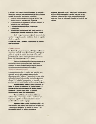 131
o dársela a otra criatura. Una criatura gana un beneficio a
tu elección mientras esté en posesión de la piedra. Cuando
creas la piedra, elige uno de estos beneficios:
 Visión en la Oscuridad en un rango de 60 pies (18
metros), como se describe en el capítulo 8.
 Un incremento de 10 pies en la velocidad mientras la
criatura no esté sobrecargada.
 Competencia en las tiradas de salvación de
Constitución.
 Resistencia al daño de ácido, frío, fuego, eléctrico o
sónico (eliges uno en el momento de crear la piedra).
Cada vez que lanzas un conjuro de transmutación
de nivel 1 o superior, puedes cambiar el efecto de tu piedra
si está en tu poder.
Si creas una nueva Piedra del Transmutador, la anterior
deja de funcionar.
Cambiaformas
En el nivel 10, agregas el conjuro polimorfar a tu libro de
conjuros si aún no lo tenías. Puedes lanzar polimorfar sin
gastar un espacio de conjuro. Cuando lo haces, sólo
puedes lanzarlo sobre ti mismo y transformarte en una
bestia cuyo valor de desafío sea 1 o inferior.
Una vez que lanzas polimorfar de esta manera, no
puedes hacerlo nuevamente hasta que finalices un
descanso corto o prolongado, aunque puedes lanzarlo
normalmente usando un espacio de conjuro.
Maestro Transmutador
Comenzando en el nivel 14 puedes usar tu acción para
consumir la reserva de magia de transmutación
almacenada en tu Piedra del Transmutador en una única
andanada. Cuando lo haces, elige uno de los siguientes
efectos. Tu Piedra del Transmutador es destruida y no
puedes crear otra hasta finalizar un descanso prolongado.
Transmutación M ayor. Puedes transmutar un
objeto no mágico (no mayor que un cubo de 5 pies (1,5
metros)) en otro objeto no mágico de tamaño similar y
masa igual o menor. Debes pasar 10 minutos
manipulando el objeto para transformarlo.
Panacea. Eliminas todas las maldiciones,
enfermedades y venenos que afecten a la criatura que
toques con tu piedra del Transmutador. La criatura
recobra todos sus puntos de golpe.
Restaurar Vida. Lanzas el conjuro revivir a los
muertos sobre una criatura que toques con la Piedra del
Transmutador, sin gastar un espacio de conjuro y sin
necesidad de tenerlo en tu libro de conjuros.
Restaurar Juventud. Tocas a una criatura voluntaria con
tu Piedra del Transmutador, y la edad aparente de esa
criatura se reduce en 3d10 años, con un mínimo de 13
años. Este efecto no extiende la duración de la vida de una
criatura.
 
