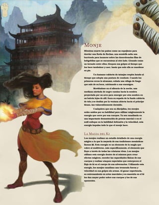 132
Monje
Mientras mueve los puños como un espejismo para
desviar una lluvia de flechas, una semielfa salta una
barricada para lanzarse sobre las desordenadas filas de
hobgoblins que se encuentran al otro lado. Girando como
un tornado entre ellos, bloquea sus golpes al tiempo que
los hace tambalear y caer, hasta que solo ella se mantiene
en pie.
Un humano cubierto de tatuajes respira hondo al
tiempo que adopta una postura de combate. Cuando los
primeros orcos lo alcanzan, exhala una ráfaga de fuego
que sale de su boca, calcinando a sus enemigos.
Moviéndose en el silencio de la noche, una
mediana ataviada de negro camina hacia la sombra
proyectada por un arco para emerger por otra sombra en
un balcón lejos de allí. Saca su espada de la funda cubierta
de tela y se desliza por la ventana abierta hacia el príncipe
tirano, tan vulnerablemente dormido.
Cualquiera que sea su disciplina, los monjes
están unidos por su habilidad para utilizar mágicamente la
energía que corre por sus cuerpos. Ya sea canalizada en
una impactante demostración de proeza marcial o en el
sutil enfoque en la habilidad defensiva y la velocidad, esta
energía impulsa todo lo que el monje hace.
La Magia del Ki
Los monjes realizan un estudio detallado de una energía
mágica a la que la mayoría de sus tradiciones monásticas
llaman ki. Esta energía es un elemento de la magia que
cubre al multiverso, más específicamente, el elemento que
fluye a través de todas las criaturas vivas. Los monjes
utilizan esta energía dentro de sí mismos para crear
efectos mágicos, exceder las capacidades físicas de sus
cuerpos y realizar ataques especiales que entorpecen el
flujo de ki en el cuerpo de sus adversarios. Utilizando esta
energía, los monjes canalizan una tremenda fuerza y
velocidad en sus golpes sin armas. Al ganar experiencia,
su entrenamiento en artes marciales y su maestría en el ki
les dan mayor poder sobre sus cuerpos y los de sus
oponentes.
 