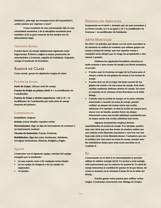 134
felicidad?, ¿hay algo que busques fuera del monasterio?,
¿estás ansioso por regresar a casa?
Como resultado de una estructurada vida en una
comunidad monástica y de la disciplina necesaria para
canalizar el ki, la gran mayoría de los monjes son de
alineamiento legal.
Creación Rápida
Puedes hacer un monje rápidamente siguiendo estas
sugerencias. Primero, asigna tu mayor puntuación de
característica a Destreza, seguida de Sabiduría. Segundo,
escoge el trasfondo de Ermitaño.
Rasgos de Clase
Como monje, ganas los siguientes rasgos de clase.
Puntos de Golpe
Dado de Golpe: 1d8 por nivel de monje.
Puntos de Golpe en primer nivel: 8 + tu modificador de
Constitución.
Puntos de Golpe a niveles superiores: 1d8 (o 5) + tu
modificador de Constitución por cada nivel de monje
después del primero.
Competencias
Armadura: ninguna.
Armas: armas simples, espadas cortas.
Herramientas: elige un tipo de herramienta de artesano o
un instrumento musical.
Tiradas de Salvación: Fuerza, Destreza.
Habilidades: elige dos entre Acrobacias, Atletismo,
Averiguar Intenciones, Historia, Religión y Sigilo.
Equipo
Comienzas con el siguiente equipo, además del equipo
otorgado por tu trasfondo:
 (a) una espada corta o (b) cualquier arma simple.
 (a) un equipo de dungeon o (b) un equipo de
explorador.
 10 dardos.
Defensa sin Armadura
Empezando en el nivel 1, siempre que no uses armadura y
no lleves escudo, tu CA es igual a 10 + tu modificador de
Destreza + tu modificador de Sabiduría.
Artes Marciales
En nivel 1 la práctica que tienes con las artes marciales te
da maestría en estilos de combate que utilizan golpes sin
armas y armas de monje, que son espadas cortas y
cualquier arma simple que no tenga las propiedades a dos
manos o pesada.
Obtienes los siguientes beneficios mientras no
estés armado o uses armas de monje y no lleves armadura
ni escudo:
 Puedes usar tu Destreza en lugar de tu Fuerza para el
ataque y daño de tus golpes sin armas y con armas de
monje.
 Puedes tirar un d4 en lugar del daño normal de tus
golpes sin armas o de tus armas de monje. Este dado
cambia conforme obtienes niveles de monje, tal como
se muestra en la columna Artes Marciales en la tabla
Monje.
 Cuando uses la acción de ataque en tu turno estando
desarmado o usando un arma de monje, puedes
realizar un ataque sin armas como una acción
adicional. Por ejemplo, si usas la acción de ataque para
atacar con un bastón, puedes hacer un ataque
desarmado como una acción adicional, asumiendo que
no hayas usado una acción adicional este turno.
Algunos monasterios emplean formas
especializadas de armas de monje. Por ejemplo, puedes
usar una clava que son dos trozos de madera unidos por
una cadena corta (llamada nunchaku) o una hoz con una
hoja más corta y recta (llamada kama). Cualquiera que sea
el nombre que uses para un arma de monje, puedes usar
las estadísticas dadas para cada arma asociada en el
Capítulo 5.
Ki
Comenzando en el nivel 2 tu entrenamiento te permite
utilizar la mística energía del ki. Tu acceso a esta energía
está representado por un número de puntos ki. Tu nivel de
monje determina la cantidad de puntos de ki que tienes, tal
como se muestra en la columna Puntos Ki en la tabla del
Monje.
Puedes gastar estos puntos para utilizar varios
rasgos. Comienzas conociendo tres: Ráfaga de Golpes,
 