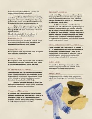 135
Defensa Paciente y Andar del Viento. Aprendes más
rasgos al progresar niveles en esta clase.
Cuando gastas un punto ki, no podrás volver a
usarlo hasta que termine un descanso corto o prolongado,
después del cual recuperas todos los puntos ki que hayas
gastado. Debes pasar al menos 30 minutos del descanso
en meditación para poder recuperar tus puntos ki.
Algunos de tus rasgos ki requieren que tu objetivo
haga una tirada de salvación para resistirse a los efectos
del rasgo. La CD de la tirada de salvación se calcula de la
siguiente manera:
CD de la Salvación de Ki = 8 + tu bonificador de
competencia + tu modificador de Sabiduría
Ráfaga de Golpes
Inmediatamente después de realizar la acción de Ataque
en tu turno, puedes gastar un punto ki para hacer dos
ataques sin armas como una acción adicional.
Defensa Paciente
Puedes gastar un punto ki para usar la acción de Esquivar
como una acción adicional en tu turno.
Andar del Viento
Puedes gastar un punto ki para usar la acción de Retirada
o Carrera como una acción adicional en tu turno, además,
tu distancia de salto se duplica durante este turno.
Movimiento sin Armadura
Comenzando en el nivel 2 tu velocidad se incrementa en
10 pies (3 metros) mientras no uses armadura ni escudo.
Esta bonificación se incrementa cuando alcanzas ciertos
niveles de monje, tal como se muestra en la columna
Movimiento sin Armadura de la tabla Monje.
Al nivel 9, obtienes la capacidad de moverte por
superficies verticales o sobre líquidos durante tu turno, sin
caer mientras te encuentres en movimiento.
Tradición Monástica
Al alcanzar el nivel 3 te comprometes con una tradición
monástica: el Camino de la Mano Abierta, el Camino de la
Sombra o el Camino de los Cuatro Elementos, todos
detallados al final de la descripción de clase. Tu tradición
te otorga rasgos en los niveles 3, 6, 11 y 17.
Desviar Proyectiles
A partir del nivel 3, puedes usar tu reacción para desviar o
atrapar proyectiles en el momento en que eres golpeado
por un ataque a distancia. Cuando lo haces, reduces el
daño que recibes de dicho ataque en 10 + tu modificador
de Destreza + tu nivel de monje.
Si el daño es reducido a 0 puedes atrapar el
proyectil, si éste es lo suficientemente pequeño para que lo
sujetes con una mano y tienes, por lo menos, una mano
libre. Si atrapas el proyectil de esta manera puedes gastar
un punto ki para hacer un ataque a distancia con el arma o
munición que acabas de atrapar, como parte de la misma
reacción. Haces el ataque con competencia, sin importar
tus competencias con armas, y el proyectil cuenta como un
arma de monje para este ataque.
Mejora de Puntuación de Característica
Cuando alcanzas el nivel 4, y de nuevo en los niveles 8, 12,
16 y 19, puedes aumentar en 2 puntos una puntuación de
característica, o puedes incrementar 1 punto en dos
puntuaciones de características de tu elección. Como es
habitual, no puedes incrementar una puntuación de
característica por encima de 20 de esta manera.
Caída Lenta
Comenzando en el nivel 4 puedes usar tu reacción
mientras caes para reducir el daño por caída en una
cantidad igual a tu nivel de monje por cinco.
Ataque Extra
Empezando en el nivel 5, puedes atacar dos veces, en
lugar de una, siempre que uses la acción de Atacar en tu
turno.
 