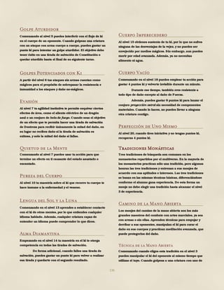 136
Golpe Aturdidor
Comenzando al nivel 5 puedes interferir con el flujo de ki
en el cuerpo de un oponente. Cuando golpeas una criatura
con un ataque con arma cuerpo a cuerpo, puedes gastar un
punto ki para intentar un golpe aturdidor. El objetivo debe
tener éxito en una tirada de salvación de Constitución o
quedar aturdido hasta el final de su siguiente turno.
Golpes Potenciados con Ki
A partir del nivel 6 tus ataques sin armas cuentan como
mágicos para el propósito de sobrepasar la resistencia e
inmunidad a los ataques y daño no-mágicos.
Evasión
Al nivel 7 tu agilidad instintiva te permite esquivar ciertos
efectos de área, como el aliento eléctrico de un dragón
azul o un conjuro de bola de fuego. Cuando seas el objetivo
de un efecto que te permita hacer una tirada de salvación
de Destreza para recibir únicamente la mitad del daño, en
su lugar no recibes daño si la tirada de salvación es
exitosa, y solo la mitad del daño si fallas.
Quietud de la Mente
Comenzando al nivel 7 puedes usar tu acción para que
termine un efecto en ti causante del estado asustado o
encantado.
Pureza del Cuerpo
Al nivel 10 tu maestría sobre el ki que recorre tu cuerpo te
hace inmune a la enfermedad y el veneno.
Lengua del Sol y la Luna
Comenzando en el nivel 13 aprendes a establecer contacto
con el ki de otras mentes, por lo que entiendes cualquier
idioma hablado. Además, cualquier criatura capaz de
entender un idioma puede comprender lo que dices.
Alma Diamantina
Empezando en el nivel 14 tu maestría en el ki te otorga
competencia en todas las tiradas de salvación.
De forma adicional, cuando falles una tirada de
salvación, puedes gastar un punto ki para volver a realizar
esa tirada y quedarte con el segundo resultado.
Cuerpo Imperecedero
Al nivel 15 obtienes sustento de tu ki, por lo que no sufres
ninguna de las desventajas de la vejez, y no puedes ser
envejecido por medios mágicos. Sin embargo, aun puedes
morir por edad avanzada. Además, ya no necesitas
alimento ni agua.
Cuerpo Vacío
Comenzando en el nivel 18 puedes emplear tu acción para
gastar 4 puntos ki y volverte invisible durante un minuto.
Durante ese tiempo, también eres resistente a
todo tipo de daño excepto al daño de Fuerza.
Además, puedes gastar 8 puntos ki para lanzar el
conjuro proyección astral sin necesidad de componentes
materiales. Cuando lo haces, no puedes llevar a ninguna
otra criatura contigo.
Perfección de Uno Mismo
Al nivel 20, cuando tires iniciativa y no tengas puntos ki,
recuperas 4 puntos ki.
Tradiciones Monásticas
Tres tradiciones de búsqueda son comunes en los
monasterios repartidos por el multiverso. En la mayoría de
los monasterios practican sólo una tradición, pero algunos
honran las tres tradiciones y entrenan a sus monjes de
acuerdo con sus aptitudes e intereses. Las tres tradiciones
se basan en las mismas técnicas básicas, diferenciándose
conforme el alumno gana experiencia. De esta forma un
monje no debe elegir una tradición hasta alcanzar el nivel
3 de experiencia.
Camino de la Mano Abierta
Los monjes del camino de la mano abierta son los más
grandes maestros del combate con artes marciales, ya sea
con armas o sin ellas. Aprenden técnicas para empujar y
derribar a sus oponentes, manipulan el ki para curar el
daño en sus cuerpos y practican meditación avanzada, que
puede protegerlos del daño.
Técnica de la Mano Abierta
Comenzando cuando eliges esta tradición en el nivel 3
puedes manipular el ki del oponente al mismo tiempo que
utilizas el tuyo. Cuando golpeas a una criatura con uno de
 