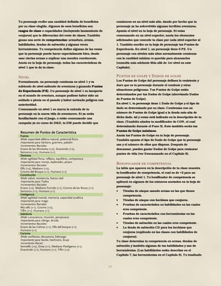 14
Tu personaje recibe una cantidad definida de beneficios
por su clase elegida. Algunos de esos beneficios son
rasgos de clase o capacidades (incluyendo lanzamiento de
conjuros) que la diferencian del resto de clases. También
ganas una serie de competencias: armadura, armas,
habilidades, tiradas de salvación y algunas veces
herramientas. Tu competencia define algunas de las cosas
que tu personaje puede hacer especialmente bien, desde
usar ciertas armas o explicar una mentira convincente.
Anota en tu hoja de personaje, todas las características de
nivel 1 que te da tu clase.
Nivel
Normalmente, un personaje comienza en nivel 1 y va
subiendo de nivel saliendo de aventuras y ganando Puntos
de Experiencia (PX). Un personaje de nivel 1 es inexperto
en el mundo de aventura, aunque pudiese haber sido un
soldado o pirata en el pasado y haber sorteado peligros con
anterioridad.
Comenzando en nivel 1 se marca la entrada de tu
personaje en la nueva vida de aventurero. Si ya estás
familiarizado con el juego, o estás comenzando una
campaña ya en curso de D&D, tu DM puede decidir que
comiences en un nivel más alto, dando por hecho que tu
personaje ya ha sobrevivido algunas terribles aventuras.
Apunta el nivel en tu hoja de personaje. Si estas
comenzando en un nivel superior, anota los elementos
adicionales que concede tu clase por cada nivel superior al
1. También escribe en tu hoja de personaje tus Puntos de
Experiencia. En nivel 1, un personaje tiene 0 PE. Un
personaje con niveles más altos normalmente comienza
con la cantidad mínima re-querida para alcanzarlos
(consulta más adelante Más allá de 1er nivel en este
Capítulo).
Puntos de golpe y Dados de golpe
Los Puntos de Golpe del personaje definen lo resistente y
duro que es tu personaje durante el combate y otras
situaciones peligrosas. Tus Puntos de Golpe están
determinados por tus Dados de Golpe (abreviando Dados
de Puntos de Golpe).
En nivel 1, tu personaje tiene 1 Dado de Golpe y el tipo de
dado es determinado por su clase. Comienzas con un
número de Puntos de Golpe igual a la tirada más alta de
dicho dado, tal y como está indicado en la descripción de tu
clase. (También añades tu modificador de CON, el cual
determinarás durante el Paso 3). Esto también serán tus
Puntos de Golpe máximos.
Anota tus Puntos de Golpe en tu hoja de personaje.
También apunta el tipo de Dado de Golpe que tu personaje
usa y el número de ellos que dispone. Después de
descansar, puedes gastar Dados de Golpe para restaurar
puntos de vida (ver Descansando en el Capítulo 8).
Bonificador de competencia
La tabla que aparece en la descripción de tu clase muestra
tu bonificador de competencia, el cual es de +2 para un
personaje de nivel 1. Tu bonificador de competencia se
aplicará en algunos de los números anotados en tu hoja de
personaje:
 Tiradas de ataque usando armas en las que tienes
competencia.
 Tiradas de ataque con hechizos que conjures.
 Pruebas de característica en habilidades en las cuales
eres competente.
 Pruebas de característica con herramientas en las
cuales eres competente.
 Tiradas de salvación en las cuales eres competente.
 La tirada de salvación CD para los hechizos que
conjuras (explicado en las clases con habilidades de
conjuros).
Tu clase determina tu competencia en armas, tiradas de
salvación y también algunas de tus habilidades y uso de
herramientas. (Las habilidades están descritas en el
Capítulo 7, las herramientas en el Capítulo 5). Tu trasfondo
Resumen de Puntos de Característica
Fuerza
Mide: capacidad atlética natural, potencial físico
Importante para: bárbaro, guerrero, paladín
Incrementos Raciales:
Enano de las Montañas (+2), Dracónido (+2),
Semiorco (+2), Humano (+1)
Destreza
Mide: agilidad física, reflejos, equilibrio, compostura
Importante para: monje, explorador, pícaro
Incrementos Raciales:
Elfo (+2), Mediano (+2),
Gnomo del Bosque (+1), Humano (+1)
Constitución
Mide: salud, resistencia, fuerza vital
Importante para: Todos
Incrementos Raciales:
Enano (+2), Mediano Fornido (+1), Gnomo de las Rocas (+1),
Semiorco (+1), Humano (+1)
Inteligencia
Mide: agilidad mental, memoria, capacidad analítica
Importante para: mago
Incrementos Raciales:
Alto elfo (+1), Gnomo (+2),
Tiflin (+1), Humano (+1)
Sabiduría
Mide: consciencia, intuición, perspicacia
Importante para: clérigo, druida
Incrementos Raciales:
Enano de las Colinas (+1), Elfo del bosque (+1),
Humano (+1)
Carisma
Mide: confianza, elocuencia, liderazgo
Importante para: bardo, hechicero, brujo
Incremento Racial:
Semielfo (+2), Drow (+1), Mediano Piesligeros (+1),
Dracónido (+1), Humano (+1), Tiflin (+2)
 