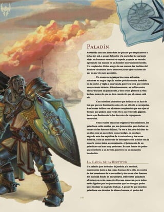 140
Paladín
Revestido con una armadura de placas que resplandece a
la luz del sol, a pesar del polvo y la suciedad de un largo
viaje, un humano envaina su espada y aparta su escudo,
apoyando sus manos en un hombre mortalmente herido.
Un resplandor divino surge de sus manos, las heridas del
hombre cicatrizan hasta cerrarse y sus ojos se abren de
par en par de puro asombro.
Un enano se agazapa tras unos arbustos,
mientras su negra capa lo vuelve prácticamente invisible
en la noche, y vigila a una banda guerrera orca que celebra
una reciente victoria. Silenciosamente, se infiltra entre
ellos y susurra un juramento, y dos orcos pierden la vida
incluso antes de que se den cuenta de que el enano está
ahí.
Con cabellos plateados que brillan en un haz de
luz que parece iluminarlo solo a él, un elfo ríe a carcajadas.
Sus lanzas brillan con el mismo resplandor que sus ojos al
tiempo que golpea una y otra vez a un retorcido gigante,
hasta que finalmente la luz derrota a la repugnante
oscuridad.
Sean cuales sean sus orígenes y sus misiones, los
paladines están unidos por sus juramentos para luchar en
contra de las fuerzas del mal. Ya sea a los pies del altar de
un dios con un sacerdote como testigo, en un claro
sagrado ante los espíritus de la naturaleza y los seres
feéricos, o en un momento de desesperación y dolor con la
muerte como única acompañante, el juramento de un
paladín es un lazo muy poderoso. Es una fuente de poder
que convierte a un devoto guerrero en un campeón
bendecido.
La Causa de la Rectitud
Un paladín jura defender la justicia y la rectitud,
mantenerse junto a las cosas buenas de la vida en contra
de las invasiones de la oscuridad y dar caza a las fuerzas
del mal allá donde se encuentren. Diferentes paladines
afrontan su recta causa de diversas maneras, pero todos
están ligados por los juramentos que les otorgan poder
para realizar su sagrado trabajo. A pesar de que muchos
paladines son devotos de dioses buenos, el poder del
 
