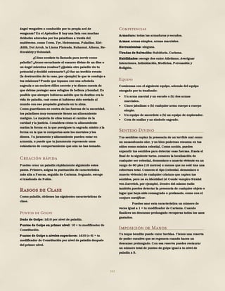 142
ángel vengativo o conducido por tu propia sed de
venganza?En el Apéndice B hay una lista con muchas
deidades adoradas por los paladines a través del
multiverso, como Torm, Tyr, Heironeous, Paladine, Kiri-
Jolith, Dol Arrah, la Llama Plateada, Bahamut, Athena, Re-
Horakhty y Heimdall.
¿Cómo sentiste tu llamada para servir como
paladín?¿Acaso escuchaste el susurro divino de un dios o
un ángel mientras rezabas?¿Quizás otro paladín vio tu
potencial y decidió entrenarte?¿O fue un terrible evento
(la destrucción de tu casa, por ejemplo) lo que te condujo a
tus misiones?Puede que topases con una arboleda
sagrada o un enclave élfico secreto y te dieses cuenta de
que debías proteger esos refugios de belleza y bondad. Es
posible que siempre hubieras sabido que tu destino era la
vida de paladín, casi como si hubieras sido enviado al
mundo con ese propósito grabado en tu alma.
Como guardianes en contra de las fuerzas de la oscuridad,
los paladines muy raramente tienen un alineamiento
maligno. La mayoría de ellos toman el camino de la
caridad y la justicia. Considera cómo tu alineamiento
matiza la forma en la que persigues tu sagrada misión y la
forma en la que te comportas ante los mortales y los
dioses. Tu juramento y alineamiento pueden estar en
armonía, o puede que tu juramento represente unos
estándares de comportamiento que aún no has tomado.
Creación rápida
Puedes crear un paladín rápidamente siguiendo estos
pasos. Primero, asigna tu puntuación de característica
más alta a Fuerza, seguida de Carisma. Segundo, escoge
el trasfondo de Noble.
Rasgos de Clase
Como paladín, obtienes las siguientes características de
clase.
Puntos de Golpe
Dado de Golpe: 1d10 por nivel de paladín.
Puntos de Golpe en primer nivel: 10 + tu modificador de
Constitución.
Puntos de Golpe a niveles superiores: 1d10 (o 6) + tu
modificador de Constitución por nivel de paladín después
del primer nivel.
Competencias
Armadura: todas las armaduras y escudos.
Armas: armas simples, armas marciales.
Herramientas: ninguna.
Tiradas de Salvación: Sabiduría, Carisma.
Habilidades: escoge dos entre Atletismo, Averiguar
Intenciones, Intimidación, Medicina, Persuasión y
Religión.
Equipo
Comienzas con el siguiente equipo, además del equipo
otorgado por tu trasfondo:
 Un arma marcial y un escudo o (b) dos armas
marciales.
 Cinco jabalinas o (b) cualquier arma cuerpo a cuerpo
simple.
 Un equipo de sacerdote o (b) un equipo de explorador.
 Cota de mallas y un símbolo sagrado.
Sentido Divino
Tus sentidos captan la presencia de un terrible mal como
un nauseabundo olor, y un bien poderoso resuena en tus
oídos como música celestial. Como acción, puedes
expandir tus sentidos para detectar esas fuerzas. Hasta el
final de tu siguiente turno, conoces la localización de
cualquier ser celestial, demoníaco o muerto viviente en un
rango de 60 pies (18 metros) o menos que no esté tras una
cobertura total. Conoces el tipo (celestial, demoníaco o
muerto viviente) de cualquier criatura que capten tus
sentidos, pero no su identidad (el Conde vampiro Strahd
von Zarovich, por ejemplo). Dentro del mismo radio
también puedes detectar la presencia de cualquier objeto o
lugar que haya sido consagrado o profanado, como con el
conjuro santificar.
Puedes usar esta característica un número de
veces igual a 1 + tu modificador de Carisma. Cuando
finalices un descanso prolongado recuperas todos los usos
gastados.
Imposición de Manos
Tu toque bendito puede curar heridas. Tienes una reserva
de poder curativo que se regenera cuando haces un
descanso prolongado. Con esa reserva puedes restaurar
un número total de puntos de golpe igual a tu nivel de
paladín x 5.
 