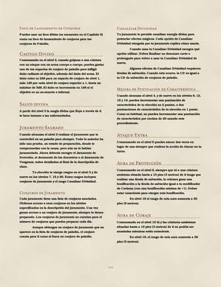 144
Foco de Lanzamiento de Conjuros
Puedes usar un foco divino (se encuentra en el Capítulo 5)
como un foco de lanzamiento de conjuros para tus
conjuros de Paladín.
Castigo Divino
Comenzando en el nivel 2, cuando golpeas a una criatura
con un ataque con un arma cuerpo a cuerpo, puedes gastar
uno de tus espacios de conjuro de paladín para infligir
daño radiante al objetivo, además del daño del arma. El
daño extra es 2d8 para un espacio de conjuro de nivel 1,
más 1d8 por cada nivel de conjuro superior a 1, hasta un
máximo de 5d8. El daño se incrementa en 1d8 si el
objetivo es un no-muerto o infernal.
Salud divina
A partir del nivel 3 la magia divina que fluye a través de ti
te hace inmune a las enfermedades.
Juramento Sagrado
Cuando alcanzas el nivel 3 realizas el juramento que te
convertirá en un paladín para siempre. Todo lo anterior ha
sido una prueba, un estado de preparación, donde te
comprometías con la causa, pero aún no te habías
juramentado. Ahora deberás escoger el Juramento de
Devoción, el Juramento de los Ancestros o el Juramento de
Venganza, todos detallados al final de la descripción de
clase.
Tu elección te otorga rasgos en el nivel 3 y de
nuevo en los niveles 7, 15 y 20. Estos rasgos incluyen
conjuros de juramento y el rasgo Canalizar Divinidad.
Conjuros de Juramento
Cada juramento tiene una lista de conjuros asociados.
Obtienes acceso a esos conjuros en los niveles
especificados en la descripción del juramento. Una vez
ganas acceso a un conjuro de juramento, siempre lo tienes
preparado. Los conjuros de juramento no cuentan para el
número de conjuros que puedes preparar cada día.
Aunque obtengas un conjuro de juramento que no
aparece en la lista de conjuros de paladín, el conjuro
cuenta para ti como si fuera un conjuro de paladín.
Canalizar Divinidad
Tu juramento te permite canalizar energía divina para
potenciar efectos mágicos. Cada opción de Canalizar
Divinidad otorgada por tu juramento explica cómo usarla.
Cuando usas tu Canalizar Divinidad escoges qué
opción utilizar. Debes finalizar un descanso corto o
prolongado para volver a usar tu Canalizar Divinidad de
nuevo.
Algunos efectos de Canalizar Divinidad requieren
tiradas de salvación. Cuando esto ocurra, la CD es igual a
tu CD de salvación de conjuros de paladín.
Mejora de Puntuación de Característica
Cuando alcanzas el nivel 4, y de nuevo en los niveles 8, 12,
16 y 19, puedes incrementar una puntuación de
característica de tu elección en 2 puntos, o dos
puntuaciones de característica de tu elección en 1 punto.
Como es habitual, no puedes incrementar una puntuación
de característica por encima de 20 usando este
procedimiento.
Ataque Extra
Comenzando en el nivel 5 puedes atacar dos veces en
lugar de una siempre que realices la acción de Atacar en tu
turno.
Aura de Protección
Comenzando en el nivel 6, siempre que tú o una criatura
amistosa situada hasta a 10 pies (3 metros) de ti tenga que
realizar una tirada de salvación, la criatura gana una
bonificación a la tirada de salvación igual a tu modificador
de Carisma (con una bonificación mínima de +1). Debes
estar consciente para otorgar esta bonificación.
En nivel 18 el rango de esta aura aumenta a 30
pies (9 metros).
Aura de Coraje
Comenzando en el nivel 10 tú y las criaturas amistosas
situadas hasta a 10 pies (3 metros) de ti no podéis ser
asustadas mientras estés consciente.
En nivel 18, el rango de esta aura aumenta a 30
pies (9 metros).
 