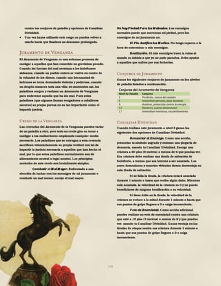 148
contra tus conjuros de paladín y opciones de Canalizar
Divinidad.
 Una vez hayas utilizado este rasgo no puedes volver a
usarlo hasta que finalices un descanso prolongado.
Juramento de Venganza
El Juramento de Venganza es una solemne promesa de
castigar a aquellos que han cometido un gravísimo pecado.
Cuando las fuerzas del mal asesinan a los indefensos
aldeanos, cuando un pueblo entero se vuelve en contra de
la voluntad de los dioses, cuando una hermandad de
ladrones se torna demasiado violenta y poderosa, cuando
un dragón masacra toda una villa; en momentos así, los
paladines surgen y realizan un Juramento de Venganza
para enderezar aquello que ha ido mal. Para estos
paladines (que algunos llaman vengadores o caballeros
oscuros) su propia pureza no es tan importante como el
impartir justicia.
Credo de la Venganza
Las creencias del Juramento de la Venganza pueden variar
de un paladín a otro, pero todo su credo gira en torno a
castigar a los malhechores empleando cualquier medio
necesario. Los paladines que se entregan a esta creencia
sacrifican voluntariamente su propia rectitud con tal de
impartir la justicia necesaria a aquellos que han hecho el
mal, por lo que estos paladines normalmente son de
alineamiento neutral o legal neutral. Los principios
centrales de este credo son brutalmente simples.
Combatir el M al M ayor. Enfrentado a una
elección de luchar con los enemigos de mi juramento o
combatir un mal menor, escojo el mal mayor.
No hay Piedad Para los M alvados. Los enemigos
normales puede que merezcan mi piedad, pero los
enemigos de mi juramento no.
El Fin Justifica los M edios. No tengo reparos a la
hora de exterminar a mis enemigos.
Restitución. Si mis enemigos traen la ruina al
mundo es debido a que yo no pude pararlos. Debo ayudar
a aquellos que sufren por sus fechorías.
Conjuros de Juramento
Ganas los siguientes conjuros de juramento en los niveles
de paladín listados a continuación.
Conjuros del Juramento de Venganza
Nivel de Paladín Conjuros
3 Perdición, marca del cazador
5 Inmovilizar persona, paso brumoso
9 Acelerar, protección contra la energía
13 Destierro, puerta dimensional
17 Inmovilizar monstruo, escudriñamiento
Canalizar Divinidad
Cuando realizas este juramento a nivel 3 ganas las
siguientes dos opciones de Canalizar Divinidad.
Renunciar al Enemigo. Como una acción,
presentas tu símbolo sagrado y entonas una plegaria de
denuncia, usando tu Canalizar Divinidad. Escoge una
criatura a 60 pies (9 metros) o menos de ti que puedas ver.
Esa criatura debe realizar una tirada de salvación de
Sabiduría, a menos que sea inmune a ser asustada. Los
seres demoníacos y muertos vivientes tienen desventaja en
esta tirada de salvación.
Si se falla la tirada, la criatura estará asustada
durante 1 minuto o hasta que reciba algún daño. Mientras
está asustada, la velocidad de la criatura es 0 y no puede
beneficiarse de ninguna bonificación a su velocidad.
Si tiene éxito en la tirada, la velocidad de la
criatura se reduce a la mitad durante 1 minuto o hasta que
sus puntos de golpe lleguen a 0 o caiga inconsciente.
Voto de Enemistad. Como acción adicional,
puedes realizar un voto de enemistad contra una criatura
que esté a 10 pies (3 metros) o menos de ti y que puedas
ver, usando tu Canalizar Divinidad. Ganas ventaja en las
tiradas de ataque contra esa criatura durante 1 minuto o
hasta que sus puntos de golpe lleguen a 0 o caiga
inconsciente.
 