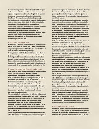 15
te concede competencias adicionales en habilidades y uso
de herramientas. Existen también razas que otorgan
algunas competencias adicionales. Asegúrate de apuntar
todas estas competencias adicionales, así como del
bonificador de competencia en tu hoja de personaje.
Tu bonificador de competencia no se puede añadir más de
una vez ya sea a una única tirada de dados o a cualquier
otro número. Ocasionalmente, tu bonificador de
competencia puede ser modificado (por ejemplo doblado o
reducido a la mitad) antes de aplicarlo. Si alguna
circunstancia sugiere que dicho bonificador de
competencia se aplicase más de una vez a la misma tirada
de dado o que se deba multiplicar más de una vez,
entonces sólo se añade, se multiplica o se reduce a la
mitad siempre sólo una vez.
Creando a Bruenor, paso 2
Bob imagina a Bruenor corriendo hacia el combate con su
hacha, en su casco un cuerno roto. Crea a Bruenor como
un guerrero y anota sus habilidades y las características de
clase de nivel 1 en su hoja de personaje.
Como guerrero de nivel 1, Bruenor dispone de 1 Dado de
golpe 1d10 y comienza con un número de Puntos de
Golpe igual a 10 + su modificador de Constitución. Bob
anotará eso y el número final resultante después de que
haya podido determinar la puntuación de Constitución de
Bruenor (ver paso 3). Bob también anota el bonificador de
competencia de un personaje de nivel 1, el cual es de +2.
Puntuaciones de Características
Gran parte de lo que hace tu personaje en el juego depende
de sus seis características: -Fuerza, Destreza,
Constitución, Inteligencia, Sabiduría y Carisma.
Cada característica dispone de una puntuación, la cual es
un número que anotas en tu hoja de personaje.
Estas seis características y su uso en el juego están
descritas en el Capítulo 7. La tabla Resumen de Puntos de
Característica presenta una referencia rápida sobre qué
cualidades se miden con cada característica. Qué razas los
incrementan y qué clases consideran cada atributo
particular-mente importante.
Tú generarás las 6 puntuaciones de atributos del personaje
de manera aleatoria. Lanza 4 dados de 6 caras y apunta en
una hoja de papel la suma total de los 3 números con la
puntuación más alta. Repite esta acción cinco veces
adiciona-les, con lo que en total dispondrás de seis
números. Si quieres ahorrar tiempo en las tiradas o no te
gusta la idea de determinar al azar dichas puntuaciones,
puedes utilizar las siguientes puntuaciones en su lugar: 15,
14, 13, 12, 10, 8.
Ahora escoge de entre los seis números y escribe uno de
ellos al lado de cada una de las seis características, para de
esta manera asignar las puntuaciones de Fuerza, Destreza,
Constitución, Inteligencia, Sabiduría y Carisma del
personaje. Después de este paso, realiza los ajustes en
dichas puntuaciones de característica dependiendo de tu
elección de la raza.
Después de asignar las puntuaciones de cada una de las
características, determina sus modificadores usando la
tabla Puntuación de Características y Modificadores. Para
calcular dicho modificador de atributo sin consultar esta
tabla, resta 10 de la puntuación del atributo y luego divide
el resultado por 2 (redondeando hacia abajo). Escribe el
modificador junto a cada una de tus puntuaciones. Gran
parte de lo que hace tu personaje en el juego depende de
sus seis características: -Fuerza, Destreza, Constitución,
Inteligencia, Sabiduría y Carisma.
Cada característica dispone de una puntuación, la cual es
un número que anotas en tu hoja de personaje.
Estas seis características y su uso en el juego están
descritas en el Capítulo 7. La tabla Resumen de Puntos de
Característica presenta una referencia rápida sobre qué
cualidades se miden con cada característica. Qué razas los
incrementan y qué clases consideran cada atributo
particular-mente importante.
Tú generarás las 6 puntuaciones de atributos del personaje
de manera aleatoria. Lanza 4 dados de 6 caras y apunta en
una hoja de papel la suma total de los 3 números con la
puntuación más alta. Repite esta acción cinco veces
adiciona-les, con lo que en total dispondrás de seis
números. Si quieres ahorrar tiempo en las tiradas o no te
gusta la idea de determinar al azar dichas puntuaciones,
puedes utilizar las siguientes puntuaciones en su lugar: 15,
14, 13, 12, 10, 8.
Ahora escoge de entre los seis números y escribe uno de
ellos al lado de cada una de las seis características, para de
esta manera asignar las puntuaciones de Fuerza, Destreza,
Constitución, Inteligencia, Sabiduría y Carisma del
personaje. Después de este paso, realiza los ajustes en
dichas puntuaciones de característica dependiendo de tu
elección de la raza.
Después de asignar las puntuaciones de cada una de las
características, determina sus modificadores usando la
tabla Puntuación de Características y Modificadores. Para
calcular dicho modificador de atributo sin consultar esta
tabla, resta 10 de la puntuación del atributo y luego divide
el resultado por 2 (redondeando hacia abajo). Escribe el
modificador junto a cada una de tus puntuaciones.
Creando Bruenor, paso 3
Bob decide utilizar el conjunto estándar de puntuaciones
(15, 14, 13, 12, 10, 8) para las características de Bruenor.
Dado que es un guerrero, pone su máxima puntuación, 15,
en Fuerza. Su siguiente puntuación más alta, 14, va para
 