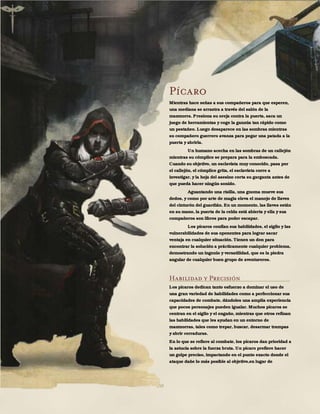 150
Pícaro
Mientras hace señas a sus compañeros para que esperen,
una mediana se arrastra a través del salón de la
mazmorra. Presiona su oreja contra la puerta, saca un
juego de herramientas y coge la ganzúa tan rápido como
un pestañeo. Luego desaparece en las sombras mientras
su compañero guerrero avanza para pegar una patada a la
puerta y abrirla.
Un humano acecha en las sombras de un callejón
mientras su cómplice se prepara para la emboscada.
Cuando su objetivo, un esclavista muy conocido, pasa por
el callejón, el cómplice grita, el esclavista corre a
investigar, y la hoja del asesino corta su garganta antes de
que pueda hacer ningún sonido.
Aguantando una risilla, una gnoma mueve sus
dedos, y como por arte de magia eleva el manojo de llaves
del cinturón del guardián. En un momento, las llaves están
en su mano, la puerta de la celda está abierta y ella y sus
compañeros son libres para poder escapar.
Los pícaros confían sus habilidades, el sigilo y las
vulnerabilidades de sus oponentes para lograr sacar
ventaja en cualquier situación. Tienen un don para
encontrar la solución a prácticamente cualquier problema,
demostrando un ingenio y versatilidad, que es la piedra
angular de cualquier buen grupo de aventureros.
Habilidad y Precisión
Los pícaros dedican tanto esfuerzo a dominar el uso de
una gran variedad de habilidades como a perfeccionar sus
capacidades de combate, dándoles una amplia experiencia
que pocos personajes pueden igualar. Muchos pícaros se
centran en el sigilo y el engaño, mientras que otros refinan
las habilidades que les ayudan en un entorno de
mazmorras, tales como trepar, buscar, desarmar trampas
y abrir cerraduras.
En lo que se refiere al combate, los pícaros dan prioridad a
la astucia sobre la fuerza bruta. Un pícaro prefiere hacer
un golpe preciso, impactando en el punto exacto donde el
ataque dañe lo más posible al objetivo,en lugar de
 