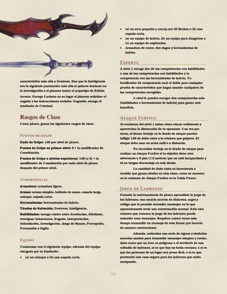 152
característica más alta a Destreza. Haz que la Inteligencia
sea la siguiente puntuación más alta si quieres destacar en
la investigación o si planeas tomar el arquetipo de Bribón
Arcano. Escoge Carisma en su lugar si planeas enfatizar el
engaño y las interacciones sociales. Segundo, escoge el
trasfondo de Criminal.
Rasgos de Clase
Como pícaro, ganas los siguientes rasgos de clase.
Puntos de golpe
Dado de Golpe: 1d8 por nivel de pícaro.
Puntos de Golpe en primer nivel: 8 + tu modificador de
Constitución.
Puntos de Golpe a niveles superiores: 1d8 (o 5) + tu
modificador de Constitución por cada nivel de pícaro
después del primer nivel.
Competencias
Armadura: armadura ligera.
Armas: armas simples, ballesta de mano, espada larga,
estoque, espada corta.
Herramientas: herramientas de ladrón.
Tiradas de Salvación: Destreza, Inteligencia.
Habilidades: escoge cuatro entre Acrobacias, Atletismo,
Averiguar Intenciones, Engaño, Interpretación,
Intimidación, Investigación, Juego de Manos, Percepción,
Persuasión y Sigilo.
Equipo
Comienzas con el siguiente equipo, además del equipo
otorgado por tu trasfondo:
 (a) un estoque o (b) una espada corta.
 (a) un arco pequeño y carcaj con 20 flechas o (b) una
espada corta.
 (a) un equipo de ladrón, (b) un equipo para dungeons o
(c) un equipo de explorador.
 Armadura de cuero, dos dagas y herramientas de
ladrón.
Experto
A nivel 1 escoge dos de tus competencias con habilidades
o una de tus competencias con habilidades y tu
competencia con las herramientas de ladrón. Tu
bonificador de competencia será el doble para cualquier
prueba de característica que hagas usando cualquiera de
las competencias escogidas.
A nivel 6, puedes escoger dos competencias más
(habilidades o herramientas de ladrón) para ganar este
beneficio.
Ataque Furtivo
Al comienzo del nivel 1 sabes cómo atacar sutilmente y
aprovechar la distracción de tu oponente. Una vez por
turno, si tienes ventaja en la tirada de ataque puedes
infligir 1d6 de daño extra a la criatura que golpees. El
ataque debe usar un arma sutil o a distancia.
No necesitas ventaja en la tirada de ataque para
realizar un Ataque Furtivo si tu objetivo tiene otro
adversario a 5 pies (1,5 metros) que no esté incapacitado y
tú no tengas desventaja en esta tirada.
La cantidad de daño extra se incrementa a
medida que ganas niveles en esta clase, como se muestra
en la columna de Ataque Furtivo en la Tabla Pícaro.
Jerga de Ladrones
Durante tu entrenamiento de pícaro aprendiste la jerga de
los ladrones, una mezcla secreta de dialectos, argot y
código que te permite esconder mensajes en lo que
aparentemente sería una conversación normal. Solo otra
criatura que conozca la jerga de los ladrones puede
entender esos mensajes. Requiere cuatro veces más
tiempo transmitir un mensaje de esta forma que hacerlo
de manera convencional.
Además, entiendes una serie de signos y símbolos
secretos usados para transmitir mensajes simples y cortos,
tales como que un área es peligrosa o el territorio de una
cofradía de ladrones, si es que hay un botín cercano, o si es
que las personas de un lugar son presa fácil, o si es que
proveerán una casa segura para los ladrones que estén
escapando.
 