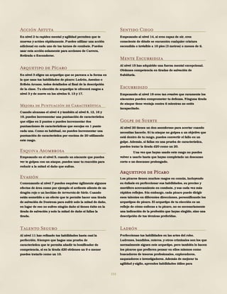 153
Acción Astuta
En nivel 2 tu rapidez mental y agilidad permiten que te
muevas y actúes rápidamente. Puedes utilizar una acción
adicional en cada uno de tus turnos de combate. Puedes
usar esta acción solamente para acciones de Carrera,
Retirada o Esconderse.
Arquetipo de Pícaro
En nivel 3 eliges un arquetipo que se parezca a la forma en
la que usas tus habilidades de pícaro: Ladrón, Asesino o
Bribón Arcano, todos detallados al final de la descripción
de la clase. Tu elección de arquetipo te ofrecerá rasgos a
nivel 3 y de nuevo en los niveles 9, 13 y 17.
Mejora de Puntuación de Característica
Cuando alcanzas el nivel 4 y también al nivel 8, 12, 16 y
19, puedes incrementar una puntuación de característica
que elijas en 2 puntos o puedes incrementar dos
puntuaciones de características que escojas en 1 punto
cada una. Como es habitual, no puedes incrementar una
puntuación de característica por encima de 20 utilizando
este rasgo.
Esquiva Asombrosa
Empezando en el nivel 5, cuando un atacante que puedes
ver te golpea con un ataque, puedes usar tu reacción para
reducir a la mitad el daño que sufras.
Evasión
Comenzando al nivel 7 puedes esquivar ágilmente algunos
efectos de área como por ejemplo el ardiente aliento de un
dragón rojo o un hechizo de tormenta de hielo. Cuando
estás sometido a un efecto que te permite hacer una tirada
de salvación de Destreza para sufrir solo la mitad de daño,
en lugar de eso no sufres ningún daño si tienes éxito en la
tirada de salvación y solo la mitad de daño si fallas la
tirada.
Talento Seguro
Al nivel 11 has refinado tus habilidades hasta casi la
perfección. Siempre que hagas una prueba de
característica que te permita añadir tu bonificador de
competencia, si en la tirada d20 obtienes un 9 o menor
puedes tratarlo como un 10.
Sentido Ciego
Empezando al nivel 14, si eres capaz de oír, eres
consciente de dónde se encuentra cualquier criatura
escondida o invisible a 10 pies (3 metros) o menos de ti.
Mente Escurridiza
Al nivel 15 has adquirido una fuerza mental excepcional.
Obtienes competencia en tiradas de salvación de
Sabiduría.
Escurridizo
Empezando al nivel 18 eres tan evasivo que raramente los
atacantes pueden comprometer tu defensa. Ninguna tirada
de ataque tiene ventaja contra ti mientras no estés
incapacitado.
Golpe de Suerte
Al nivel 20 tienes un don asombroso para acertar cuando
necesitas hacerlo. Si tu ataque no golpea a un objetivo que
está dentro de tu rango, puedes convertir el fallo en un
golpe. Además, si fallas en una prueba de característica,
puedes tratar la tirada d20 como un 20.
Una vez que hayas usado este rasgo no puedes
volver a usarlo hasta que hayas completado un descanso
corto o un descanso prolongado.
Arquetipos de Pícaro
Los pícaros tienen muchos rasgos en común, incluyendo
su énfasis en perfeccionar sus habilidades, su preciso y
mortífero acercamiento en combate, y sus cada vez más
rápidos reflejos. Sin embargo, cada pícaro puede dirigir
esos talentos en diferentes direcciones, personificando los
arquetipos de pícaro. El arquetipo de tu elección es un
reflejo de cómo enfocas a tu pícaro, no es necesariamente
una indicación de la profesión que hayas elegido, sino una
descripción de tus técnicas preferidas.
Ladrón
Perfeccionas tus habilidades en las artes del robo.
Ladrones, bandidos, rateros, y otros criminales son los que
normalmente siguen este arquetipo, pero también lo hacen
los pícaros que prefieren pensar en ellos mismos como
buscadores de tesoros profesionales, exploradores,
saqueadores e investigadores. Además de mejorar tu
agilidad y sigilo, aprendes habilidades útiles para
 