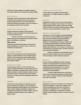 154
adentrarte en ruinas antiguas, leer lenguas extrañas, y
usar objetos mágicos que normalmente no podrías utilizar.
Manos Rápidas
Empezando al nivel 3 puedes usar la acción adicional que
te otorga tu Acción Astuta para hacer una prueba de
Destreza (Juego de Manos), usar tus herramientas de
ladrón para desarmar una trampa o abrir una cerradura, o
para ejecutar la acción de Usar un Objeto.
Trabajo en el Segundo Piso
Cuando escoges este arquetipo al nivel 3 ganas la
habilidad de trepar más rápido de lo normal; trepar ya no
te costará movimiento extra.
Además, cuando haces un salto en carrera la
distancia que cubres se incrementa en un número de pies
igual a tu modificador de Destreza.
Sigilo Supremo
Empezando al nivel 9 tienes ventaja en una prueba de
Destreza (Sigilo) si no te mueves más de la mitad de tu
velocidad en el mismo turno.
Usar Objeto Mágico
Al nivel 13 has aprendido tanto sobre cómo funciona la
magia que puedes improvisar el uso de objetos incluso
cuando no están pensados para que tú puedas usarlos.
Ignoras todos los requisitos de clase, raza y nivel para el
uso de objetos mágicos.
Reflejos de Ladrón
Cuando alcanzas el nivel 17 te has convertido en un
experto en tender emboscadas y escapar rápidamente del
peligro. Puedes llevar a cabo dos turnos durante el primer
asalto de cualquier combate. Realizas tu primer turno con
tu iniciativa normal y el segundo turno con tu iniciativa
menos 10. No puedes usar esta característica cuando eres
sorprendido.
Asesino
Concentras tu entrenamiento en el macabro arte de la
muerte. Aquellos que se adhieren a este arquetipo son
diversos personajes: Asesinos pagados, caza recompensas,
espías e incluso clérigos especialmente ungidos para
exterminar los enemigos de su deidad. El sigilo, el veneno
y el disfraz te ayudan a eliminar a tus enemigos con
eficacia mortal.
Competencias Adicionales
Cuando eliges este arquetipo en el nivel 3 ganas
competencia con el equipo de disfraz y el equipo de
envenenador.
Asesinar
Empezando en el nivel 3 eres aún más mortal cuando te
anticipas a tus enemigos. Tienes ventaja en las tiradas de
ataque realizadas contra cualquier criatura que no haya
resuelto su turno aún. Además, cualquier golpe que inflijas
contra una criatura sorprendida es un golpe crítico.
Experto en Infiltración
Empezando en el nivel 9 puedes crear falsas identidades
para ti mismo de manera infalible. Debes emplear siete
días y 25 po para establecer la historia, profesión y
afiliaciones para crear una identidad. No puedes
establecer una identidad que pertenezca a alguien más.
Por ejemplo, podrías adquirir la vestimenta adecuada,
cartas de introducción y certificaciones que parezcan
oficiales para establecerte como miembro de un gremio de
comerciantes de una ciudad remota y así poder acercarte a
otros mercaderes adinerados.
Entonces, si adoptas la nueva identidad como un
disfraz, las demás criaturas creen que eres esa persona
hasta que tengan un motivo obvio para no hacerlo.
Impostor
Al nivel 13 ganas la habilidad para imitar el habla, la
escritura y el comportamiento de otra persona. Debes
emplear al menos tres horas estudiando estos tres
componentes del comportamiento de una persona,
escuchándola hablar, examinando su escritura y
observando sus peculiaridades.
Tu ardid es indiscernible frente al observador
casual. Si una criatura alerta sospecha que algo está mal,
tienes ventaja en cualquier tirada de Carisma (Engañar)
para evitar ser detectado.
Golpe Mortal
Empezando en el nivel 17 te conviertes en un maestro de
la muerte instantánea. Cuando atacas y golpeas a una
criatura sorprendida, ésta debe hacer una tirada de
salvación de Constitución (CD 8 + tu modificador de
Destreza + tu bonificador de competencia). Si falla la
tirada de salvación, duplica el daño de tu ataque contra esa
criatura.
 