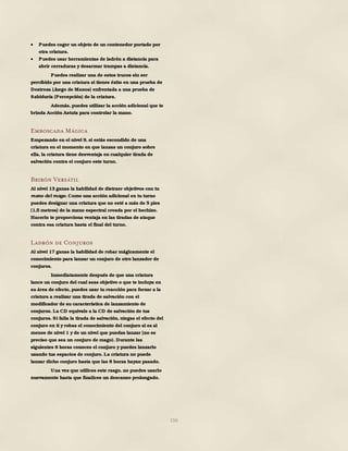 156
 Puedes coger un objeto de un contenedor portado por
otra criatura.
 Puedes usar herramientas de ladrón a distancia para
abrir cerraduras y desarmar trampas a distancia.
Puedes realizar una de estos trucos sin ser
percibido por una criatura si tienes éxito en una prueba de
Destreza (Juego de Manos) enfrentada a una prueba de
Sabiduría (Percepción) de la criatura.
Además, puedes utilizar la acción adicional que te
brinda Acción Astuta para controlar la mano.
Emboscada Mágica
Empezando en el nivel 9, si estás escondido de una
criatura en el momento en que lanzas un conjuro sobre
ella, la criatura tiene desventaja en cualquier tirada de
salvación contra el conjuro este turno.
Bribón Versátil
Al nivel 13 ganas la habilidad de distraer objetivos con tu
mano del mago. Como una acción adicional en tu turno
puedes designar una criatura que no esté a más de 5 pies
(1,5 metros) de la mano espectral creada por el hechizo.
Hacerlo te proporciona ventaja en las tiradas de ataque
contra esa criatura hasta el final del turno.
Ladrón de Conjuros
Al nivel 17 ganas la habilidad de robar mágicamente el
conocimiento para lanzar un conjuro de otro lanzador de
conjuros.
Inmediatamente después de que una criatura
lance un conjuro del cual seas objetivo o que te incluya en
su área de efecto, puedes usar tu reacción para forzar a la
criatura a realizar una tirada de salvación con el
modificador de su característica de lanzamiento de
conjuros. La CD equivale a la CD de salvación de tus
conjuros. Si falla la tirada de salvación, niegas el efecto del
conjuro en ti y robas el conocimiento del conjuro si es al
menos de nivel 1 y de un nivel que puedas lanzar (no es
preciso que sea un conjuro de mago). Durante las
siguientes 8 horas conoces el conjuro y puedes lanzarlo
usando tus espacios de conjuro. La criatura no puede
lanzar dicho conjuro hasta que las 8 horas hayan pasado.
Una vez que utilices este rasgo, no puedes usarlo
nuevamente hasta que finalices un descanso prolongado.
 