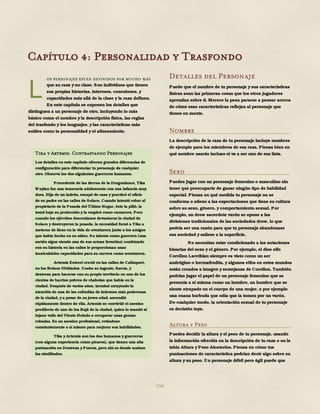 158
os personajes están definidos por mucho más
que su raza y su clase. Son individuos que tienen
sus propias historias, intereses, conexiones, y
capacidades más allá de la clase y la raza definen.
En este capítulo se exponen los detalles que
distinguen a un personaje de otro, incluyendo lo más
básico como el nombre y la descripción física, las reglas
del trasfondo y los lenguajes, y las características más
sutiles como la personalidad y el alineamiento.
Detalles del Personaje
Puede que el nombre de tu personaje y sus características
físicas sean las primeras cosas que los otros jugadores
aprendan sobre ti. Merece la pena pararse a pensar acerca
de cómo esas características reflejan al personaje que
tienes en mente.
Nombre
La descripción de la raza de tu personaje incluye nombres
de ejemplo para los miembros de esa raza. Piensa bien en
qué nombre usarás incluso si va a ser uno de esa lista.
Sexo
Puedes jugar con un personaje femenino o masculino sin
tener que preocuparte de ganar ningún tipo de habilidad
especial. Piensa en qué medida tu personaje no se
conforma o atiene a las expectaciones que tiene su cultura
sobre su sexo, género, y comportamiento sexual. Por
ejemplo, un drow sacerdote varón se opone a las
divisiones tradicionales de las sociedades drow, lo que
podría ser una razón para que tu personaje abandonase
esa sociedad y saliese a la superficie.
No necesitas estar condicionado a las notaciones
binarias del sexo y el género. Por ejemplo, el dios elfo
Corellon Larethian siempre es visto como un ser
andrógino o hermafrodita, y algunos elfos en estos mundos
están creados a imagen y semejanza de Corellon. También
podrías jugar el papel de un personaje femenino que se
presenta a sí misma como un hombre, un hombre que se
siente atrapado en el cuerpo de una mujer, o por ejemplo
una enana barbuda que odia que la tomen por un varón.
De cualquier modo, la orientación sexual de tu personaje
es decisión tuya.
Altura y Peso
Puedes decidir la altura y el peso de tu personaje, usando
la información ofrecida en la descripción de tu raza o en la
tabla Altura y Peso Aleatorios. Piensa en cómo tus
puntuaciones de característica podrían decir algo sobre su
altura y su peso. Un personaje débil pero ágil puede que
L
Capítulo 4: Personalidad y Trasfondo
Tika y Artemis: Contrastando Personajes
Los detalles en este capítulo ofrecen grandes diferencias de
configuración para diferenciar tu personaje de cualquier
otro. Observa los dos siguientes guerreros humanos.
Procedente de las tierras de la Dragonlance, Tika
Waylan fue una temeraria adolescente con una infancia muy
dura. Hija de un ladrón, escapó de casa y practicó el oficio
de su padre en las calles de Solace. Cuando intentó robar al
propietario de la Posada del Último Hogar, éste la pilló, la
tomó bajo su protección y la empleó como camarera. Pero
cuando los ejércitos draconianos devastaron la ciudad de
Solace y destruyeron la posada, la necesidad forzó a Tika a
meterse de lleno en la vida de aventurera junto a los amigos
que había hecho en su niñez. Su talento como guerrera (una
sartén sigue siendo una de sus armas favoritas) combinado
con su historia en las calles le proporcionan unas
incalculables capacidades para su carrera como aventurera.
Artemis Entreri creció en las calles de Calimport,
en los Reinos Olvidados. Usaba su ingenio, fuerza, y
destreza para hacerse con su propio territorio en uno de los
cientos de barrios pobres de chabolas que había en la
ciudad. Después de varios años, terminó atrayendo la
atención de una de las cofradías de ladrones más poderosas
de la ciudad, y a pesar de su joven edad, ascendió
rápidamente dentro de ella. Artemis se convirtió el asesino
predilecto de uno de los Bajá de la ciudad, quien lo mandó al
lejano valle del Viento Helado a recuperar unas gemas
robadas. Es un asesino profesional, retándose
constantemente a sí mismo para mejorar sus habilidades.
Tika y Artemis son los dos humanos y guerreros
(con alguna experiencia como pícaros), que tienen una alta
puntuación en Destreza y Fuerza, pero ahí es donde acaban
las similitudes.
 