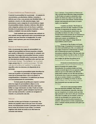 162
Características Personales
Construir la personalidad de tu personaje el conjunto de
características, peculiaridades, hábitos, creencias, y
defectos que le dan a una persona una identidad única te
ayudarán a traerlo a la vida mientras juegas. Aquí
presentamos cuatro categorías de características: rasgos
de personalidad, ideales, vínculos y defectos. Más allá de
estas categorías, piensa acerca de las frases o palabras
favoritas de tu personaje, tics y gestos habituales, vicios y
manías, y cualquier cosa que puedas imaginar.
Cada trasfondo que se presenta más adelante en
este capítulo incluye sugerencias sobre características que
podrías usar para fomentar tu imaginación. No estás
ligado a estas opciones, pero son un buen punto de
partida.
Rasgos de Personalidad
Dale a tu personaje dos rasgos de personalidad. Los
rasgos de personalidad son formas pequeñas y simples
para ayudar a diferenciar a tu personaje de cualquier otro
personaje. Tus rasgos de personalidad deberían contarte
algo interesante y divertido sobre tu personaje. Deberían
ser descripciones propias específicas sobre qué hace que
rasgo, porque des
específico sobre los intereses y la disposición de tu
personaje.
Los rasgos de personalidad quizás describan las
cosas que le gustan a tu personaje, sus logros pasados,
cosas que tu personaje teme o que no le gustan, tu
comportamiento o costumbres, o la influencia que tienen
en él sus puntuaciones de característica.
Un buen punto de partida para empezar a pensar
sobre los rasgos de personalidad es fijarse en tus
puntuaciones de característica más alta y más baja y
definir un rasgo relacionado con ellas. Puede ser tanto
positivo como negativo: quizás trabajaste muy duro para
tener una baja puntuación, o puedes ser arrogante en
relación a tu puntuación más alta.
Ideales
Describe un ideal que de fuerzas a tu personaje. Tus
ideales son aquellas cosas en las que crees con mayor
fuerza, tus fundamentos morales y principios éticos que te
hacen actuar de la forma en que actúas. Los ideales
engloban todo desde tus metas en la vida hasta tus
creencias más básicas.
Tika y Artemis: Características Personales
Tika y Artemis tienen diferentes rasgos personales.
A Tika Waylan no le gusta la ostentación y tiene
miedo a las alturas por culpa de una mala caída
durante su carrera como ladrona. Artemis Entreri
siempre está preparado para lo peor y se mueve
rápido y con seguridad.
Considera sus ideales. Tika Waylan es
inocente, casi como una niña, creyendo en el valor
de la vida y la importancia de apreciar a todo el
mundo. Con un alineamiento neutral bueno, ella
personifica los ideales de la vida y el respeto.
Artemis Entreri nunca permite que sus emociones lo
controlen, y constantemente se pone a prueba a sí
mismo para mejorar sus habilidades. Su
alineamiento legal maligno le otorga ideales de
imparcialidad y ansia de poder.
El vínculo de Tika Waylan es la Posada
del Último Hogar. El propietario de la posada le dio
una nueva oportunidad para vivir, y su amistad con
sus amigos aventureros se forjó durante su trabajo
allí. Su destrucción por parte de los ejércitos
draconianos asaltantes otorga a Tika una razón muy
personal para odiarlos con toda su alma. Su vínculo
para castigar los ejércitos draconianos por la
El vínculo de Artemis Entreri es extraño,
igual en el manejo de la espada y firme
determinación. En su primera batalla con Drizzt,
Artemis reconoció algo de él en su oponente, algún
indicio de que si su vida hubiera sido diferente,
quizás habría acabado con una vida más parecida a
la del heroico drow. Desde ese momento, Artemis es
más que un asesino criminal -es un antihéroe,
instigado por su rivalidad con Drizzt. Su vínculo
haya demostrado que soy mejor que Drizzt
Cada uno de estos personajes también
tiene una importante debilidad. Tika Waylan es
inocente y emocionalmente vulnerable, más joven
que sus compañeros y le molesta mucho que ellos
sigan pensando en ella como la niña que conocieron
años atrás. Es posible que sea tentada a actuar en
contra de sus principios si se convence de que
conseguir algo en concreto podría demostrar su
madurez. Artemis Entreri se siente completamente
ajeno a cualquier relación personal y solo quiere que
lo dejen solo.
 