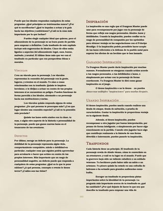 163
Puede que los ideales respondan cualquiera de estas
preguntas: ¿Qué principios no traicionarías nunca?¿Por
qué te sacrificarías?¿Qué te impulsa a actuar y te guía
hacia tus objetivos y ambiciones?¿Cuál es la cosa más
importante por la que luchas?
Puedes elegir cualquier ideal que quieras, pero el
alineamiento de tu personaje es un buen punto de partida
para empezar a definirlos. Cada trasfondo de este capítulo
incluye seis sugerencias de ideales. Cinco de ellos están
ligados a aspectos del alineamiento: legal, caos, bueno,
malvado, y neutral. El último tiene más que ver con el
trasfondo en particular que con perspectivas éticas o
morales.
Vínculos
Crea un vínculo para tu personaje. Los vínculos
representan la conexión del personaje con la gente,
lugares, y eventos en el mundo. Te atan a cosas
relacionadas con tu trasfondo. Quizás te inspiren
heroísmo, o te dirijan a actuar en contra de tus propios
intereses si se encuentran en peligro. Pueden funcionar de
forma parecida a los ideales, alentando a un personaje
hacia sus motivaciones y metas.
Los vínculos quizás responda alguna de estas
preguntas: ¿De qué persona te preocupas más?¿Con que
lugar sientes una conexión especial?¿Cuál es tu posesión
más preciada?
Quizás tus lazos estén atados con tu clase, tu
raza, o algún otro aspecto de la historia o personalidad de
tu personaje, puede que ganes nuevos lazos en el
transcurso de tus aventuras.
Defectos
Por último, escoge un defecto para tu personaje. La
debilidad de tu personaje representa algún vicio,
comportamiento compulsivo, miedo o debilidad-en
particular, cualquier cosa que alguien podría aprovechar
para arruinarte o hacer que actúes en contra de tus
propios intereses. Más importante que un rasgo de
personalidad negativo, un defecto puede que responda a
cualquiera de estas preguntas: ¿Qué es lo que te pone
rabioso?¿A qué persona, concepto o evento le tienes
terror?¿Cuáles son tus vicios?
Inspiración
La inspiración es una regla que el Dungeon Master puede
usar para recompensarte por jugar con tu personaje de
forma que refleje sus rasgos personales, ideales, lazos y
debilidades. Usando la inspiración, puedes confiar en tu
rasgo de personalidad de compasión por los oprimidos
para obtener ventaja en las negociaciones con el Príncipe
Mendigo. O la inspiración podría permitirte hacer acopio
de tus lazos referentes a la defensa de tu pueblo natal para
superar los efectos de un hechizo que te han lanzado.
Ganando Inspiración
Tu Dungeon Master puede darte inspiración por muchas
razones. Normalmente se otorgaran cuando actúes acorde
a tus rasgos personales, a tus debilidades o lazos, o
simplemente por actuar con tu personaje de forma
convincente. Tu Dungeon Master te dirá como ganar
inspiración en el juego.
O tienes inspiración o no la tienes no puedes
Usando Inspiración
Si tienes inspiración, puedes usarla cuando realices una
tirada de ataque, tirada de salvación, o prueba de
característica. Gastar tu inspiración te proporciona ventaja
en tu siguiente tirada.
Además, si tienes inspiración, puedes
recompensar a otro jugador por buena interpretación, por
pensar de forma inteligente, o simplemente por hacer algo
emocionante en la partida. Cuando otro jugador hace algo
que contribuye realmente a la historia de una forma
divertida e interesante, puedes pasarle tu inspiración.
Trasfondos
Cada historia tiene un principio. El trasfondo de tu
personaje revela de dónde vienes, cómo te convertiste en
un aventurero, y cuál es tu lugar en el mundo. Puede que
tu guerrero haya sido un valiente caballero o un soldado
veterano. Tu hechicero pudo haber sido un sabio o un
artesano. Tu pícaro quizás ha estado en una cofradía de
ladrones o ha actuado para grandes audiencias como
bufón.
Escoger un trasfondo te proporciona pistas
importantes sobre la identidad de tu personaje. La
pregunta más importante acerca de tu trasfondo es ¿qué
ha cambiado?¿Por qué dejaste de hacer lo que sea que
describe tu trasfondo para empezar una vida de
 
