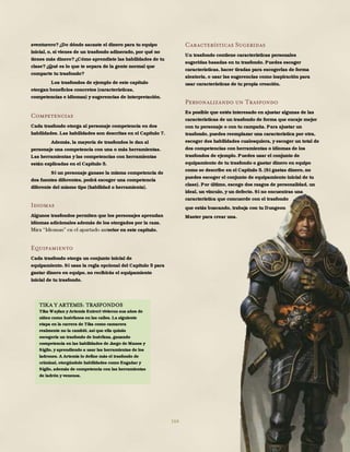 164
aventurero?¿De dónde sacaste el dinero para tu equipo
inicial, o, si vienes de un trasfondo adinerado, por qué no
tienes más dinero?¿Cómo aprendiste las habilidades de tu
clase?¿Qué es lo que te separa de la gente normal que
comparte tu trasfondo?
Los trasfondos de ejemplo de este capítulo
otorgan beneficios concretos (características,
competencias e idiomas) y sugerencias de interpretación.
Competencias
Cada trasfondo otorga al personaje competencia en dos
habilidades. Las habilidades son descritas en el Capítulo 7.
Además, la mayoría de trasfondos le dan al
personaje una competencia con una o más herramientas.
Las herramientas y las competencias con herramientas
están explicadas en el Capítulo 5.
Si un personaje ganase la misma competencia de
dos fuentes diferentes, podrá escoger una competencia
diferente del mismo tipo (habilidad o herramienta).
Idiomas
Algunos trasfondos permiten que los personajes aprendan
idiomas adicionales además de los otorgados por la raza.
erior en este capítulo.
Equipamiento
Cada trasfondo otorga un conjunto inicial de
equipamiento. Si usas la regla opcional del Capítulo 5 para
gastar dinero en equipo, no recibirás el equipamiento
inicial de tu trasfondo.
Características Sugeridas
Un trasfondo contiene características personales
sugeridas basadas en tu trasfondo. Puedes escoger
características, hacer tiradas para escogerlas de forma
aleatoria, o usar las sugerencias como inspiración para
usar características de tu propia creación.
Personalizando un Trasfondo
Es posible que estés interesado en ajustar algunas de las
características de un trasfondo de forma que encaje mejor
con tu personaje o con tu campaña. Para ajustar un
trasfondo, puedes reemplazar una característica por otra,
escoger dos habilidades cualesquiera, y escoger un total de
dos competencias con herramientas o idiomas de los
trasfondos de ejemplo. Puedes usar el conjunto de
equipamiento de tu trasfondo o gastar dinero en equipo
como se describe en el Capítulo 5. (Si gastas dinero, no
puedes escoger el conjunto de equipamiento inicial de tu
clase). Por último, escoge dos rasgos de personalidad, un
ideal, un vínculo, y un defecto. Si no encuentras una
característica que concuerde con el trasfondo
que estás buscando, trabaja con tu Dungeon
Master para crear una.
TIKA Y ARTEMIS: TRASFONDOS
Tika Waylan y Artemis Entreri vivieron sus años de
niñez como huérfanos en las calles. La siguiente
etapa en la carrera de Tika como camarera
realmente no la cambió, así que ella quizás
escogería un trasfondo de huérfana, ganando
competencia en las habilidades de Juego de Manos y
Sigilo, y aprendiendo a usar las herramientas de los
ladrones. A Artemis lo define más el trasfondo de
criminal, otorgándole habilidades como Engañar y
Sigilo, además de competencia con las herramientas
de ladrón y venenos.
 