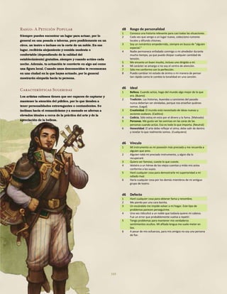 169
Rasgo: A Petición Popular
Siempre puedes encontrar un lugar para actuar, por lo
general en una posada o taberna, pero posiblemente en un
circo, un teatro o incluso en la corte de un noble. En ese
lugar, recibirás alojamiento y comida modesta o
confortable (dependiendo de la calidad del
establecimiento) gratuitos, siempre y cuando actúes cada
noche. Además, tu actuación te convierte en algo así como
una figura local. Cuando unos desconocidos te reconozcan
en una ciudad en la que hayas actuado, por lo general
mostrarán simpatía hacia tu persona.
Características Sugeridas
Los artistas exitosos tienen que ser capaces de capturar y
mantener la atención del público, por lo que tienden a
tener personalidades extravagantes o contundentes. Se
inclinan hacia el romanticismo y a menudo se aferran a
elevados ideales a cerca de la práctica del arte y de la
apreciación de la belleza.
d8 Rasgo de personalidad
1 Conozco una historia relevante para casi todas las situaciones.
2 Cada vez que vengo a un lugar nuevo, colecciono rumores
locales y difundo chismes.
3 Soy un romántico empedernido, siempre en busca de "alguien
especial."
4 Nadie permanece enfadado conmigo o mi alrededor durante
mucho tiempo, ya que puedo disipar cualquier cantidad de
tensión.
5 Me encanta un buen insulto, incluso uno dirigido a mí.
6 Mi carácter se amarga si no soy el centro de atención.
7 Sólo me conformo con la perfección.
8 Puedo cambiar mi estado de ánimo o mi manera de pensar
tan rápido como le cambio la tonalidad en una canción.
d6 Ideal
1 Belleza. Cuando actúo, hago del mundo algo mejor de lo que
era. (Bueno)
2 Tradición. Las historias, leyendas y canciones del pasado
nunca deberían ser olvidadas, porque nos enseñan quiénes
somos. (Legal)
3 Creatividad. El mundo está necesitado de ideas nuevas y
acciones audaces. (Caótico)
4 Codicia. Sólo estoy en esto por el dinero y la fama. (Malvado)
5 Personas. Me gusta ver las sonrisas en las caras de las
personas cuando actúo. Eso es todo lo que importa. (Neutral)
6 Honestidad. El arte debe reflejar el alma; debe salir de dentro
y revelar lo que realmente somos. (Cualquiera)
d6 Vínculo
1 Mi instrumento es mi posesión más preciada y me recuerda a
alguien que amo.
2 Alguien robó mi preciado instrumento, y algún día lo
recuperaré.
3 Quiero ser famoso, cueste lo que cueste.
4 Idolatro a un héroe de los viejos cuentos y mido mis actos
conforme a los suyos.
5 Haré cualquier cosa para demostrarle mi superioridad a mi
odiado rival.
6 Haría cualquier cosa por los demás miembros de mi antiguo
grupo de teatro.
d6 Defecto
1 Haré cualquier cosa para obtener fama y renombre.
2 Me pierdo por una cara bonita.
3 Un escándalo me impide volver a mi hogar. Este tipo de
problemas parecen perseguirme.
4 Una vez ridiculicé a un noble que todavía quiere mi cabeza.
Fue un error que probablemente vuelva a repetir.
5 Tengo problemas para mantener mis verdaderos
sentimientos ocultos. Mi afilada lengua me suele meter en
líos.
6 A pesar de mis esfuerzos, para mis amigos no soy una persona
de fiar.
 