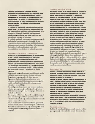 17
Usando la información del Capítulo 4, se puede
profundizar en términos generales en la apariencia física
de tu personaje y los rasgos de personalidad. Elige el
alineamiento de tu personaje (la brújula moral que guía
sus decisiones) y los ideales. El Capítulo 4 también te
ayuda a identificar las cosas que más aprecia tu personaje,
llamadas vínculos y los defectos que podrían un día
socavar su ánimo.
El trasfondo de tu personaje describe de dónde viene, su
trabajo inicial y su puesto dentro del mundo de D&D. Tu
DM te puede ofrecer trasfondos adicionales más allá de los
incluidos en el Capítulo 4, y podría estar dispuesto a
trabajar contigo en diseñar uno que se ajuste con más
precisión a tu concepto del personaje.
El trasfondo también le concede a tu personaje un rasgo de
trasfondo (un beneficio general) y el dominio de dos
competencias, incluso puede ser que también añada más
idiomas o competencias con ciertos tipos de herramientas.
Anota toda esta información, junto con la de la
personalidad que has diseñado, en tu hoja de personaje.
Las características de tu personaje
Revisa y ten en cuenta las puntuaciones de característica y
su raza a medida que profundizas en su apariencia y
personalidad. Un personaje muy fuerte con baja
inteligencia podría pensar y comportarse de manera muy
diferente a un personaje muy inteligente con poca Fuerza.
Por ejemplo, una alta puntuación en Fuerza general-mente
se corresponde con un cuerpo fornido y atlético, mientras
que un personaje con poca Fuerza puede ser flaco o
regordete.
Un personaje con gran Destreza es probablemente esbelto
y delgado, mientras que con poca Destreza podría ser
desgarbado y torpe o pesado yde dedos gruesos.
Alguien con alta Constitución normalmente se le ve
saludable, con los ojos brillantes y abundante energía. En
cambio con baja Constitución podría ser un personaje
enfermizo o de salud frágil.
Con Inteligencia alta podría ser muy curioso y estudioso,
mientras que un personaje con Inteligencia baja podría
hablar de manera simple o un personaje que fácilmente se
olvida de los detalles.
Con una gran Sabiduría se dispone de buen juicio, empatía
y una consciencia general de lo que está pasando a su al-
rededor. Con Sabiduría baja podría ser distraído, temerario
o ajeno a lo que está pasando.
Con un Carisma elevado se exuda confianza, que normal-
mente se mezcla con una presencia elegante o intimidante.
En cambio un personaje con un bajo Carisma podría tener
carácter gruñón, con dificultad para articular palabras o
ser tímido.
Creando Bruenor, paso 4
Bob rellena algunos de los detalles básicos de Bruenor: su
nombre, su sexo (masculino), su altura y peso, y su alinea-
miento (legal bueno). Su alta Fuerza y Constitución
sugieren un cuerpo atlético sano, y su bajo Inteligencia
sugiere un cierto grado de falta de memoria.
Bob decide que Bruenor proviene de un linaje noble, pero
su clan fue expulsado de su tierra natal cuando Bruenor
era muy joven. Creció trabajando como herrero en las
aldeas re-motas del valle del Viento Helado. Pero Bruenor
dispone de un heroico destino, reclamar su tierra natal, así
Bob elige el trasfondo de héroe del pueblo para su enano y
anota las competencias y rasgo especial que le otorga.
Bob tiene una imagen bastante clara de la personalidad de
Bruenor en mente, por lo que se salta los rasgos de la
personalidad que se sugieren en el trasfondo héroe
popular, señalando en cambio que Bruenor es un enano
cariñoso, sensible, que realmente ama a sus amigos y
aliados, pero esconde ese corazón tierno detrás de un
comportamiento rudo y gruñón. Él elige el ideal de la
imparcialidad de la lista en su tras-fondo, y nos dice que
Bruenor cree que nadie está por encima de la ley.
Dada su historia, el vínculo de Bruenor es obvio: él aspira a
volver algún día Mithril Hall, su tierra natal, donde el
dragón sombra que llevo a cabo la expulsión de los enanos.
Su defecto está ligado a su sensible naturaleza de cuidar a
otros, tiene una debilidad por los huérfanos y las almas
descarriadas, que lo llevó a mostrar misericordia, incluso
cuando podría no estar justificada.
Elije equipo
Tu clase y trasfondo determinan el equipo inicial de tu
personaje, incluyendo armas, armaduras y otro equipo de
aventurero. Anótalo en tu hoja de personaje. Todos estos
artículos se detallan en el Capítulo 5.
En lugar de escoger el equipo que se te ha asignado por tu
clase y trasfondo, puedes comprar tu propio equipo inicial.
Tienes un número de piezas de oro (po) para gastar en
función de tu clase, como se describe en el Capítulo 5.,
También aparecen en ese Capítulo amplias listas de
material, con sus precios. Si quieres, también puedes
disponer de una baratija sin coste alguno (ver la tabla
Baratijas al final del Capítulo 5).
Tu puntuación de Fuerza limita la cantidad de equipo que
puedes llevar contigo. Trata de no comprar equipos con un
peso total (en libras) superior a tu puntuación de Fuerza
por 15. En el Capítulo 7 tiene más información sobre la
capacidad de carga.
Clase de armadura
Tu Clase de armadura (CA) representa la manera y lo bien
que tu personaje evita ser herido durante el combate. Las
 