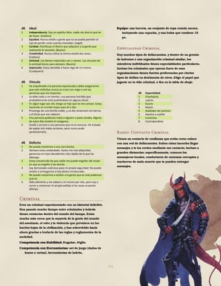171
d6 Ideal
1 Independencia. Soy un espíritu libre, nadie me dice lo que he
de hacer. (Caótico)
2 Equidad. Nunca estafo a gente que no se pueda permitir el
lujo de perder unas cuantas monedas. (Legal)
3 Caridad. Distribuyo el dinero que adquiero a la gente que
realmente lo necesita. (Bueno)
4 Creatividad. Nunca utilizo la misma estafa dos veces.
(Caótico)
5 Amistad. Los bienes materiales van y vienen. Los vínculos de
la amistad duran para siempre. (Bueno)
6 Aspiración. Estoy decidido a hacer algo de mí mismo.
(Cualquiera)
d6 Vínculo
1 He esquilmado a la persona equivocada y debo asegurarme
que este individuo nunca se cruce con migo o con las
personas que me importan.
2 Le debo todo a mi mentor, una persona horrible que
probablemente esté pudriéndose en alguna cárcel.
3 En algún lugar por ahí, tengo un hijo que no me conoce. Estoy
haciendo un mundo mejor para él o ella.
4 Provengo de una familia noble, y un día reclamaré mis tierras
y el título que me robaron.
5 Una persona poderosa mató a alguien a quien amaba. Alguno
de estos días tendré mi venganza.
6 Estafé y arruiné a una persona que no lo merecía. He tratado
de expiar mis malas acciones, pero nunca pude
perdonármelo.
d6 Defecto
1 No puedo resistirme a una cara bonita.
2 Siempre estoy endeudado. Gasto mis mal adquiridas
ganancias en lujos decadentes más rápido de lo que las
obtengo.
3 Estoy convencido de que nadie me puede engañar del modo
en que yo engaño a los demás.
4 Soy demasiado codicioso para mi propia seguridad. No puedo
resistir a arriesgarme si hay dinero involucrado.
5 No puedo resistirme a estafar a la gente que es más poderosa
que yo.
6 Odio admitirlo y me odiaré a mí mismo por ello, pero voy a
correr y conservar mi propio pellejo si las cosas se ponen
difíciles.
Criminal
Eres un criminal experimentado con un historial delictivo.
Has pasado mucho tiempo entre criminales y todavía
tienes contactos dentro del mundo del hampa. Estas
mucho más cerca que la mayoría de la gente del mundo
del asesinato, el robo y la violencia que prevalece en los
barrios bajos de la civilización, y has sobrevivido hasta
ahora gracias a burlarte de las reglas y reglamentos de la
sociedad.
Competencia con Habilidad: Engañar, Sigilo.
Competencia con Herramientas: set de juego (dados de
hueso o cartas), herramientas de ladrón.
Equipo: una barreta, un conjunto de ropa común oscura,
incluyendo una capucha, y una bolsa que contiene 15
po.
Especialidad Criminal
Hay muchos tipos de delincuentes, y dentro de un gremio
de ladrones o una organización criminal similar, los
miembros individuales tienen especialidades particulares.
Incluso los criminales que operan fuera de esas
organizaciones tienen fuertes preferencias por ciertos
tipos de delitos en detrimento de otros. Elige el papel que
jugaste en tu vida criminal, o tira en la tabla de abajo.
d8 Especialidad
1 Chantajista
2 Ladrón
3 Sicario
4 Matón
5 Asaltador de caminos
6 Asesino a sueldo
7 Carterista
8 Contrabandista
Rasgo: Contacto Criminal
Tienes un contacto de confianza que actúa como enlace
con una red de delincuentes. Sabes cómo hacerles llegar
mensajes y te los envíen mediante ese contacto, incluso a
grandes distancias; específicamente, conoces los
mensajeros locales, conductores de caravana corruptos y
marineros de mala muerte que te pueden entregar
mensajes.
 
