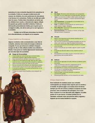 173
naturaleza de esta revelación depende de la naturaleza de
tu reclusión. Podría ser una gran verdad acerca del
cosmos, las deidades, los seres poderosos de otros planos
o las fuerzas de la naturaleza. Podría ser un sitio que nadie
más vio nunca. Podrías haber descubierto un hecho que
fue olvidado hace mucho, o desenterrado alguna reliquia
del pasado que podría reescribir la historia. Podría ser
información potencialmente dañina para la gente que te
consignó al exilio, y he ahí la razón por la cual regresas a
la sociedad.
Trabaja con tu DM para determinar los detalles
de tu descubrimiento y su impacto en la campaña.
Características Sugeridas
Algunos ermitaños están acostumbrados a una vida de
reclusión, mientras otros tratan de escapar y añoran la
compañía. Ya sea que abracen la soledad o busquen
escapar de ella, la vida solitaria moldea sus actitudes e
ideales. Unos pocos se vuelven ligeramente trastornados
por sus años lejos de la sociedad.
d8 Rasgo de Personalidad
1 Estuve aislado por tanto tiempo que raramente hablo,
prefiriendo los gestos y algún gruñido ocasional.
2 Estoy absolutamente calmado, incluso ante el desastre.
3 El líder de mi comunidad tenía algo sabio que decir sobre
todos los temas, y estoy deseoso de compartir su sabiduría.
4 Siento tremenda empatía por todos los que sufren.
5 No soy consciente de la etiqueta y las expectativas sociales.
6 Conecto todo lo que me ocurre con un gran plan cósmico.
7 A menudo me pierdo en mis propios pensamientos, sin ser
consciente de mi entorno.
8 Trabajo en una gran teoría filosófica y amo compartir mis
ideas.
d6 Ideal
1 Bien Mayor. Mis dones están destinados a ser compartidos
con todos, no a ser usados para mi propio beneficio. (Bueno)
2 Lógica. Las emociones no deben nublar nuestro sentido de lo
que es correcto y verdadero, o nuestro razonamiento lógico.
(Legal)
3 Libre Pensamiento. La investigación y la curiosidad son los
pilares del progreso. (Caótico)
4 Poder. La soledad y la contemplación son caminos para el
poder místico o mágico. (Maligno)
5 Vive y Deja Vivir. Inmiscuirse en los asuntos de otros sólo
genera problemas. (Neutral)
6 Auto-Conocimiento. Si te conoces a ti mismo, no hay nada
más que conocer. (Cualquiera)
d6 Vínculo
1 Nada es más importante que los demás miembros de mi
orden o asociación ermitaña.
2 Me recluí para ocultarme de aquellos de aquellos que aún me
deben estar dando caza. Algún día deberé confrontarlos.
3 Aun busco la iluminación que perseguía durante mi reclusión,
y aun me elude.
4 Entré en reclusión por que amaba a alguien a quien no podía
tener.
5 Si aquello que descubrí saliera a la luz, traería la ruina al
mundo.
6 Mi aislamiento me ha dado una gran comprensión sobre un
gran mal que solo yo puedo destruir.
d6 Defecto
1 Ahora que he regresado al mundo, disfruto sus deleites quizás
demasiado.
2 Tengo pensamientos obscuros y sanguinarios que mi
aislamiento y meditación no pudieron remediar.
3 Soy dogmático en cuanto a mis pensamientos y filosofía.
4 Permito que mi necesidad por ganar discusiones se
anteponga a la amistad y la armonía.
5 Podría arriesgar mucho para descubrir un poco de
conocimiento perdido.
6 Me gusta guardar secretos y no los compartiría con nadie.
Otros Ermitaños
Este trasfondo de ermitaño asume una reclusión
contemplativa que siempre tiene espacio para la oración y
el estudio. Si quieres jugar a un recluso tosco de tierras
salvajes que vive de la tierra yrehúye el contacto con otras
personas, mira el trasfondo del extranjero. Por el otro
lado, si quieres ir en una dirección más religiosa, el acólito
podría ser lo que buscas. O incluso podrías ser un
charlatán, actuando como una persona sabia y sagrada y
dejando que los tontos fanáticos te apoyen.
 