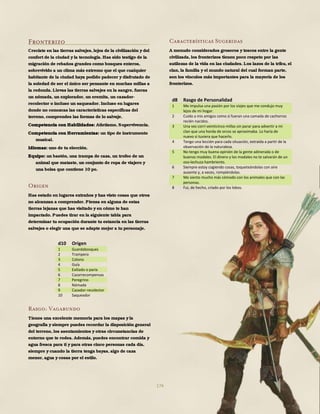 174
Fronterizo
Creciste en las tierras salvajes, lejos de la civilización y del
confort de la ciudad y la tecnología. Has sido testigo de la
migración de rebaños grandes como bosques enteros,
sobrevivido a un clima más extremo que el que cualquier
habitante de la ciudad haya podido padecer y disfrutado de
la soledad de ser el único ser pensante en muchas millas a
la redonda. Llevas las tierras salvajes en la sangre, fueras
un nómada, un explorador, un eremita, un cazador-
recolector o incluso un saqueador. Incluso en lugares
donde no conozcas las características específicas del
terreno, comprendes las formas de lo salvaje.
Competencia con Habilidades: Atletismo, Supervivencia.
Competencia con Herramientas: un tipo de instrumento
musical.
Idiomas: uno de tu elección.
Equipo: un bastón, una trampa de caza, un trofeo de un
animal que mataste, un conjunto de ropa de viajero y
una bolsa que contiene 10 po.
Origen
Has estado en lugares extraños y has visto cosas que otros
no alcanzan a comprender. Piensa en alguna de estas
tierras lejanas que has visitado y en cómo te han
impactado. Puedes tirar en la siguiente tabla para
determinar tu ocupación durante tu estancia en las tierras
salvajes o elegir una que se adapte mejor a tu personaje.
Rasgo: Vagabundo
Tienes una excelente memoria para los mapas y la
geografía y siempre puedes recordar la disposición general
del terreno, los asentamientos y otras circunstancias de
entorno que te rodea. Además, puedes encontrar comida y
agua fresca para ti y para otras cinco personas cada día,
siempre y cuando la tierra tenga bayas, algo de caza
menor, agua y cosas por el estilo.
Características Sugeridas
A menudo considerados groseros y toscos entre la gente
civilizada, los fronterizos tienen poco respeto por las
sutilezas de la vida en las ciudades. Los lazos de la tribu, el
clan, la familia y el mundo natural del cual forman parte,
son los vínculos más importantes para la mayoría de los
fronterizos.
d8 Rasgo de Personalidad
1 Me impulsa una pasión por los viajes que me condujo muy
lejos de mi hogar.
2 Cuido a mis amigos como si fueran una camada de cachorros
recién nacidos.
3 Una vez corrí veinticinco millas sin parar para advertir a mi
clan que una horda de orcos se aproximaba. Lo haría de
nuevo si tuviera que hacerlo.
4 Tengo una lección para cada situación, extraída a partir de la
observación de la naturaleza.
5 No tengo muy buena opinión de la gente adinerada o de
buenos modales. El dinero y los modales no te salvarán de un
oso-lechuza hambriento.
6 Siempre estoy cogiendo cosas, toqueteándolas con aire
ausente y, a veces, rompiéndolas.
7 Me siento mucho más cómodo con los animales que con las
personas.
8 Fui, de hecho, criado por los lobos.
d10 Origen
1 Guardabosques
2 Trampero
3 Colono
4 Guía
5 Exiliado o paria
6 Cazarrecompensas
7 Peregrino
8 Nómada
9 Cazador-recolector
10 Saqueador
 