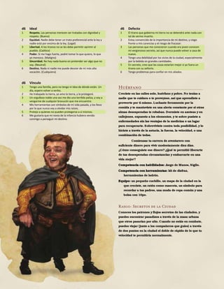 176
d6 Ideal
1 Respeto. Las personas merecen ser tratadas con dignidad y
respeto. (Bueno)
2 Equidad. Nadie debe tener un trato preferencial ante la ley y
nadie está por encima de la ley. (Legal)
3 Libertad. A los tiranos no se les debe permitir oprimir al
pueblo. (Caótico)
4 Poder. Si me hago fuerte, podré tomar lo que quiero, lo que
yo merezco. (Maligno)
5 Sinceridad. No hay nada bueno en pretender ser algo que no
soy. (Neutral)
6 Destino. Nada ni nadie me puede desviar de mi más alta
vocación. (Cualquiera)
d6 Vínculo
1 Tengo una familia, pero no tengo ni idea de dónde están. Un
día, espero volver a verlos.
2 He trabajado la tierra, yo amo la tierra, y la protegeré.
3 Un orgulloso noble una vez me dio una terrible paliza, y voy a
vengarme de cualquier bravucón que me encuentre.
4 Mis herramientas son símbolos de mi vida pasada, y los llevo
por lo que nunca voy a olvidar mis raíces.
5 Protejo a quienes no pueden protegerse a sí mismos.
6 Me gustaría que mi novia de la infancia hubiera venido
conmigo a perseguir mi destino.
d6 Defecto
1 El tirano que gobierna mi tierra no se detendrá ante nada con
tal de verme muerto.
2 Estoy convencido de la importancia de mi destino, y ciego
frente a mis carencias y el riesgo de fracasar.
3 Las personas que me conocieron cuando era joven conocen
mi vergonzoso secreto, así que nunca puedo volver a casa de
nuevo.
4 Tengo una debilidad por los vicios de la ciudad, especialmente
por la bebida en grandes cantidades.
5 En secreto, creo que las cosas estarían mejor si yo fuera un
tirano con su señorío.
6 Tengo problemas para confiar en mis aliados.
Huérfano
Creciste en las calles solo, huérfano y pobre. No tenías a
nadie que te cuidara o te proveyese, así que aprendiste a
proveerte por ti mismo. Luchaste ferozmente por la
comida y te mantuviste en una alerta constante por si otras
almas desesperadas te robaban. Dormiste en azoteas y en
callejones, expuesto a los elementos, y te sobre pusiste a
enfermedades sin las ventajas de la medicina o un lugar
para recuperarte. Sobreviviste contra toda posibilidad, y lo
hiciste a través de la astucia, la fuerza, la velocidad, o una
combinación de todas.
Comienzas tu carrera de aventurero con
suficiente dinero para vivir modestamente diez días.
¿Cómo conseguiste ese dinero?¿Qué te permitió liberarte
de tus desesperadas circunstancias y embarcarte en una
vida mejor?
Competencia con habilidades: Juego de Manos, Sigilo.
Competencia con herramientas: kit de disfraz,
herramientas de ladrón.
Equipo: un pequeño cuchillo, un mapa de la ciudad en la
que creciste, un ratón como mascota, un símbolo para
recordar a tus padres, una muda de ropa común y una
bolsa con 10po.
Rasgo: Secretos de la Ciudad
Conoces los patrones y flujos secretos de las ciudades, y
puedes encontrar pasadizos a través de la masa urbana
que otros pasarían por alto. Cuando no estás en combate,
puedes viajar (junto a los compañeros que guíes) a través
de dos puntos en la ciudad el doble de rápido de lo que tu
velocidad te permitiría normalmente.
 