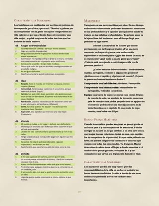 177
Características Sugeridas
Los huérfanos son moldeados por las vidas de pobreza de
desesperada, para bien y para mal. Tienden a guiarse por
un compromiso con la gente con quien compartieron su
vida callejera o por un ardiente deseo de encontrar una
vida mejor y quizá vengarse de todos los ricos que los
trataron de mala manera.
d8 Rasgos de Personalidad
1 Escondo trozos de comida y baratijas en mis bolsillos.
2 Hago un montón de preguntas.
3 Me gusta escabullirme en pequeños huecos donde nadie
puede alcanzarme.
4 Duermo con mi espalda contra un árbol o un muro, con todas
mis cosas envueltas en un paquete entre mis brazos.
5 Como como un cerdo y tengo malos modales.
6 Pienso que todos los que son amables conmigo esconden un
propósito maligno.
7 No me gusta bañarme.
8 Digo francamente lo que otros insinúan o esconden.
d6 Ideal
1 Respeto. Todo el mundo, sin importar su riqueza, merece
respeto. (Bueno)
2 Comunidad. Tenemos que cuidarnos el uno al otro, porque
nadie más lo hará. (Legal)
3 Cambio. Los que están abajo ascienden y los poderosos que
están arriba son derribados. El cambio es la naturaleza de las
cosas. (Caótico)
4 Retribución. Los ricos necesitan que les muestren cómo son
la vida y la muerte en las cloacas. (Malvado)
5 Gente. Ayudo a quienes me ayudan –eso es lo que nos
mantiene vivos. (Neutral)
6 Aspiración. Voy a probar que merezco una vida mejor.
(Cualquiera)
d6 Vínculo
1 Mi pueblo o ciudad es mi hogar, y lucharé para defenderlo.
2 Mantengo un orfanato para evitar que otros soporten lo que
yo tuve que soportar.
3 Le debo mi vida a otro huérfano que me enseñó a vivir en las
calles.
4 Tengo una deuda que nunca podré pagar con alguien que me
tuvo lástima.
5 Escapé de mi vida de pobreza robándole a alguien
importante, y me buscan por eso.
6 Nadie tendría que soportar una vida tan dura como la mía.
d6 Defecto
1 Si me veo superado en número, correré por mi vida.
2 Un oro me parece un montón de dinero, y haré casi cualquier
cosa por más de eso.
3 Nunca confiaré totalmente en nadie más que en mí mismo.
4 Preferiría matar a alguien mientras duerme a enfrentarme en
un combate justo.
5 Si yo necesito algo más que lo que lo necesita su dueño, no es
un robo.
6 La gente que no puede cuidarse de sí misma obtiene lo que
merece.
Marinero
Navegaste en una nave marítima por años. En ese tiempo,
enfrentaste exitosamente poderosas tormentas, monstruos
de las profundidades y a aquellos que quisieron hundir tu
trabajo en las infinitas profundidades. Tu primer amor es
la lejana línea del horizonte, pero el tiempo llegó para
probarte en algo nuevo.
Discute la naturaleza de la nave que usaste
previamente con tu Dungeon Master. ¿Fue una nave
mercante, un buque de guerra, una embarcación
exploradora o un navío pirata?¿Qué tan buena (o mala) es
su reputación?¿Qué tanto la usa la gente para viajar?
¿Todavía está navegando o está desaparecida y se la
presume perdida?
¿Cuáles eran tus labores abordo contramaestre,
capitán, navegante, cocinero o alguna otra posición?
¿Quiénes eran el capitán y el primero al mando?¿Dejaste
tu puesto en buenos términos o huiste?
Competencia con habilidades: Atletismo, Percepción.
Competencia con herramientas: herramientas de
navegación, vehículos (acuáticos).
Equipo: una barra de madera o metal (una clava), 50 pies
de cuerda de seda, un amuleto de la suerte, como una
pata de conejo o una piedra pequeña con un agujero en
el centro (o podrías tirar una baratija aleatoria en la
tabla Baratijas en el capítulo 5), una muda de ropa
común y una bolsa con 10 po.
Rasgo: Pasaje Marítimo
Cuando lo necesites, puedes asegurar un pasaje gratis en
un barco para ti y tus compañeros de aventuras. Podrías
navegar en la nave en la que serviste, o en otra nave con la
que tengas buenas relaciones (quizá en una cuyo capitán
fue tu compañero de tripulación). Ya que estás pidiendo un
favor, no puedes asegurar un calendario o una ruta que
cumpla con todas tus necesidades. Tu Dungeon Master
determinará cuánto toma el llegar a donde necesites ir. A
cambio de tu pasaje gratuito, se espera de ti y tus
compañeros que sirvan a la tripulación durante el viaje.
Características Sugeridas
Los marineros pueden ser muy rudos, pero las
responsabilidades de la vida en un barco también los
hacen bastante confiables. La vida a bordo de una nave
moldea su apariencia y crea sus ataduras más
importantes.
 