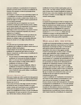 18
cosas que contribuyen a tu puntuación de CA incluyen la
armadura que llevas puesta, el escudo y tu modificador de
Destreza. Sin embargo, no todos los personajes llevan
armadura o escudo.
Sin armadura o escudo, la CA de tu personaje es igual a 10
+ tu modificador de Destreza. Si tu personaje lleva una
armadura, lleva un escudo, o ambas cosas, calcular su CA
usando las reglas en el Capítulo 5. Anota tu puntuación de
CA en tu hoja de personaje.
Tu personaje tiene que ser competente con el uso de
armaduras y escudo para poder llevarlas puestas y utilizar
las de manera efectiva. Las competencias con armadura y
escudo vienen determinadas por tu clase. Existen
desventajas en llevar una armadura o un escudo el cual no
tienes el nivel de competencia requerido, tal y como se
explicará en el Capítulo 5.
Algunos hechizos y habilidades de clase que ofrecen una
manera diferente de calcular tu puntuación de CA. Si
dispones de múltiples rasgos que te permitan diferentes
formas de calcular la CA, tú eliges cuál prefieres usar.
Armas
Por cada arma que tu personaje esgrime, calcula el
modificador que se utilizará en combate cuando atacas y el
daño que realizas cuando golpeas.
Cuando ataques con un arma, lanza un d20 y añade tu
bonificador de competencia (pero sólo en el caso de
disponer competencia con dicha arma) y el modificador de
característica adecuada.
 Para los ataques con armas cuerpo a cuerpo, usa tu
modificador de Fuerza para las tiradas de ataque y
daño. Un arma que tiene la propiedad de Sutileza,
tales como el estoque o la daga, pueden utilizar el
modificador de Destreza en su lugar.
 Para los ataques con armas a distancia, utilizas tu
modificador de Destreza en las tiradas de ataque y
daño. Un arma que tiene la propiedad de Arrojadiza,
como el hacha de mano, puede utilizar el modificador
de fuerza en su lugar.
Creando a Bruenor, paso 5
Bob anota el equipo que recibe a partir de la clase guerrero
y el trasfondo héroe del pueblo. Su equipo de inicio incluye
una cota de malla y un escudo, que combinados aportan a
Bruenor una CA de 18.
Como armas de Bruenor, Bob elige un hacha de batalla y
dos hachas de mano. Su hacha de batalla es un arma
cuerpo a cuerpo, por lo que Bruenor usa su modificador de
Fuerza para sus ataques y el daño. Su bonificador de
ataque es su modificador de Fuerza (+3) más el bonificador
de competencia (+2), para un total de 5. El hacha de guerra
hace 1d8 de daño cortante, y Bruenor añade su
modificador de Fuerza al daño cuando golpea, para un
total de 1d8 + 3 de daño cortante. Al lanzar un hacha de
mano, Bruenor tiene el mismo bonificador de ataque (el
hacha de mano, como arma arrojadiza, usa la fuerza para
los ataques y el daño), y el arma inflige 1d6 + 3 de daño
cortante cuando golpea.
Reunirse
La mayoría de los personajes de D&D no trabajan solos.
Cada personaje dispone de un papel dentro del grupo. Un
grupo de aventureros que trabajan juntos por un objetivo
común. El trabajo en equipo y la cooperación mejoran
considerablemente las posibilidades de tu grupo en
sobrevivir a los muchos peli-gros que acechan en los
mundos de Dungeons & Dragons. Habla entre tus
compañeros de juego y tu DM para decidir si los
personajes se conocen entre sí, cómo se conocieron, y qué
tipo de misiones dicho grupo podría emprender.
Más allá del 1er nivel
A medida que tu personaje participa en aventuras y supera
desafíos, gana experiencia, representada por los Puntos de
Experiencia. Un personaje que llega a un determinado
nivel total de Puntos de Experiencia avanza en sus
capacidades. Este avance se llama ganar un nivel.
Cuando tu personaje gana un nivel, su clase a menudo
otorga rasgos adicionales, como se detallan en su
descripción. Algunas te permiten mejorar tus puntuaciones
de característica, ya sea aumentando dos puntuaciones de
características en 1 o aumentar una característica en 2. No
puedes aumentar mediante este sistema una puntuación
de característica por encima de 20. Adicionalmente, el
bonificador de competencia aumenta en ciertos niveles.
Cada vez que ganas un nivel, ganas 1 Dado de Golpe
adicional. Lanza el Dado de Golpe, añade tu modificador
de Constitución a la tirada y añade el total a tu máximo de
Pun-tos de Golpe. Opcionalmente, puedes utilizar el valor
fijo que se muestra en la entrada de la clase, que es el
resultado me-dio de la tirada de tu Dado de Golpe
(redondeando hacia arriba).
Cuando el modificador de Constitución se incrementa en 1,
tus Puntos de Golpe máximos se incrementan en 1 por
cada nivel que has alcanzado. Por ejemplo, cuando
Bruenor alcanza el octavo nivel como guerrero, él aumenta
su puntuación de Constitución de 17 a 18, lo que aumenta
su modificador de Constitución de +3 a +4. Su puntuación
de puntos de vida máximos entonces aumenta en 8.
La tabla Avance de Personajes resume los Puntos de
Experiencia que se necesitan para avanzar niveles desde
nivel 1 hasta el nivel 20, y el bonificador de competencia
 
