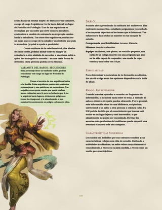 180
senda hacia un estatus mayor. Si deseas ser un caballero,
escoge el rasgo Seguidores (ver la barra lateral) en lugar
de Posición de Privilegio. Uno de tus seguidores se
reemplaza por un noble que sirve como tu escudero,
ayudándote a cambio de entrenarlo en su propio camino
hacia la caballería. Tus otros dos seguidores podrían ser
un mozo que se ocupe de tu caballo y un sirviente que pula
tu armadura (y quizá te ayude a ponértela).
Como emblema de la caballerosidad y los ideales
de amor cortés, podrías incluir entre tu equipo un
estandarte u otro símbolo de un señor o una dama noble a
quien has entregado tu corazón en una casta forma de
devoción. (Esta persona podría ser tu vínculo).
Sabio
Pasaste años aprendiendo la sabiduría del multiverso. Has
rastreado manuscritos, estudiado pergaminos y escuchado
a los mayores expertos en los temas que te interesan. Tus
esfuerzos te han hecho un maestro en tus campos de
estudio.
Competencia con Habilidades: Arcano, Historia.
Idiomas: dos de tu elección.
Equipo: un tintero, una pluma, un cuchillo pequeño, una
carta de un colega muerto con una pregunta que aún
no ha sido capaz de responder, una muda de ropa
común y una bolsa con 10 po.
Especialidad
Para determinar la naturaleza de tu formación académica,
tira un d8 o elige entre las opciones disponibles en la tabla
de abajo.
Rasgo: Investigador
Cuando intentas aprender o recordar un fragmento de
información, si no sabes nada sobre el tema, a menudo sí
sabes a dónde o de quién puedes obtenerlo. Por lo general,
esta información viene de una biblioteca, scriptorium,
universidad o un sabio u otra persona o criatura culta. Tu
DM podría decidir que el conocimiento que buscas está
oculto en un lugar lejano y casi inaccesible, o que
simplemente no puede ser encontrado. Develar los
secretos más profundos del multiverso puede requerir una
aventura o incluso toda una campaña.
Características Sugeridas
Los sabios son definidos por sus extensos estudios y sus
características reflejan esta vida de estudio. Dedicado a
actividades académicas, un sabio valora muy altamente el
conocimiento, a veces en su justa medida, a veces como un
medio para sus objetivos.
d8 Especialidad
1 Alquimista
2 Astrónomo
3 Académico desacreditado
4 Bibliotecario
5 Profesor
6 Investigador
7 Aprendiz de mago
8 Escriba
VARIANTE DEL RASGO: SEGUIDORES
Si tu personaje tiene un trasfondo noble, podrías
seleccionar este rasgo en lugar de Posición de
Privilegio.
Tienes el servicio de tres seguidores leales
a tu familia. Estos seguidores pueden ser asistentes
o mensajeros, y uno podría ser un mayordomo. Tus
seguidores son gente común que puede realizar
tareas rutinarias para ti, pero no lucharán por ti, no
te seguirán hacia lugares obviamente peligrosos
(como los dungeons), y te abandonarán si son
puestos frecuentemente en peligro o abusas de ellos.
 