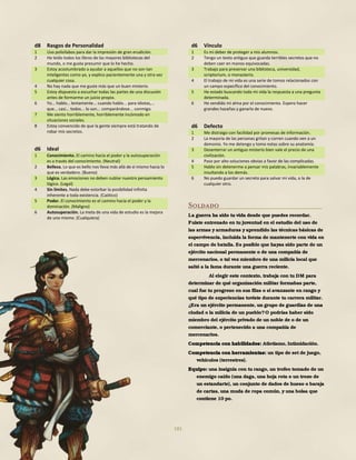 181
d8 Rasgos de Personalidad
1 Uso polisílabos para dar la impresión de gran erudición.
2 He leído todos los libros de las mayores bibliotecas del
mundo, o me gusta presumir que lo he hecho.
3 Estoy acostumbrado a ayudar a aquellos que no son tan
inteligentes como yo, y explico pacientemente una y otra vez
cualquier cosa.
4 No hay nada que me guste más que un buen misterio.
5 Estoy dispuesto a escuchar todas las partes de una discusión
antes de formarme un juicio propio.
6 Yo... hablo… lentamente... cuando hablo... para idiotas,...
que... casi... todos... lo son... comparándose... conmigo.
7 Me siento horriblemente, horriblemente incómodo en
situaciones sociales.
8 Estoy convencido de que la gente siempre está tratando de
robar mis secretos.
d6 Ideal
1 Conocimiento. El camino hacia el poder y la autosuperación
es a través del conocimiento. (Neutral)
2 Belleza. Lo que es bello nos lleva más allá de sí mismo hacia lo
que es verdadero. (Bueno)
3 Lógica. Las emociones no deben nublar nuestro pensamiento
lógico. (Legal)
4 Sin límites. Nada debe estorbar la posibilidad infinita
inherente a toda existencia. (Caótico)
5 Poder. El conocimiento es el camino hacia el poder y la
dominación. (Maligno)
6 Autosuperación. La meta de una vida de estudio es la mejora
de uno mismo. (Cualquiera)
d6 Vínculo
1 Es mi deber de proteger a mis alumnos.
2 Tengo un texto antiguo que guarda terribles secretos que no
deben caer en manos equivocadas.
3 Trabajo para preservar una biblioteca, universidad,
scriptorium, o monasterio.
4 El trabajo de mi vida es una serie de tomos relacionados con
un campo específico del conocimiento.
5 He estado buscando toda mi vida la respuesta a una pregunta
determinada.
6 He vendido mi alma por el conocimiento. Espero hacer
grandes hazañas y ganarla de nuevo.
d6 Defecto
1 Me distraigo con facilidad por promesas de información.
2 La mayoría de las personas gritan y corren cuando ven a un
demonio. Yo me detengo y tomo notas sobre su anatomía.
3 Desenterrar un antiguo misterio bien vale el precio de una
civilización.
4 Paso por alto soluciones obvias a favor de las complicadas.
5 Hablo sin detenerme a pensar mis palabras, invariablemente
insultando a los demás.
6 No puedo guardar un secreto para salvar mi vida, o la de
cualquier otro.
Soldado
La guerra ha sido tu vida desde que puedes recordar.
Fuiste entrenado en tu juventud en el estudio del uso de
las armas y armaduras y aprendido las técnicas básicas de
supervivencia, incluida la forma de mantenerte con vida en
el campo de batalla. Es posible que hayas sido parte de un
ejército nacional permanente o de una compañía de
mercenarios, o tal vez miembro de una milicia local que
saltó a la fama durante una guerra reciente.
Al elegir este contexto, trabaja con tu DM para
determinar de qué organización militar formabas parte,
cual fue tu progreso en sus filas o si avanzaste en rango y
qué tipo de experiencias tuviste durante tu carrera militar.
¿Era un ejército permanente, un grupo de guardias de una
ciudad o la milicia de un pueblo?O podrías haber sido
miembro del ejército privado de un noble de o de un
comerciante, o pertenecido a una compañía de
mercenarios.
Competencia con habilidades: Atletismo, Intimidación.
Competencia con herramientas: un tipo de set de juego,
vehículos (terrestres).
Equipo: una insignia con tu rango, un trofeo tomado de un
enemigo caído (una daga, una hoja rota o un trozo de
un estandarte), un conjunto de dados de hueso o baraja
de cartas, una muda de ropa común, y una bolsa que
contiene 10 po.
 