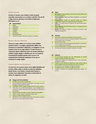 182
Especialidad
Durante tu tiempo como soldado, tenías un papel
específico desempeñar en tu unidad o ejército. Tira un d8
o elige entre las opciones en la tabla de abajo para
determinar tu rol.
d8 Especialidad
1 Oficial
2 Explorador
3 Infantería
4 Caballería
5 Sanador
6 Intendente
7 Portaestandartes
8 Personal de Apoyo (cocinero, herrero, o similares)
Rasgo: Rango Militar
Tienes un rango militar de tu carrera como soldado.
Aquellos leales a tu antigua organización militar aún
reconocen tu autoridad e influencia, y se dirigirán a ti con
respeto si son de un rango inferior. Puedes invocar tu
rango para ejercer influencia sobre los demás soldados y
requisar equipo simple o caballos para un uso temporal.
Generalmente también puedes tener acceso a los
campamentos y fortalezas amistosas en las que se
reconozca tu rango militar.
Características Sugeridas
Los horrores de la guerra junto con la rígida disciplina del
servicio militar dejan su huella en todos los soldados,
dando forma a sus ideales, creando lazos fuertes, y
muchas veces dejándolos marcados y vulnerables al
miedo, la vergüenza y el odio.
d8 Rasgos de Personalidad
1 Siempre soy educado y respetuoso.
2 Los recuerdos de la guerra me persiguen. No puedo sacar las
imágenes violentas de mi cabeza.
3 He perdido muchos amigos, y tardo mucho en hacer nuevos.
4 Estoy lleno de cuentos inspiradores y con moraleja de mi
experiencia militar relevantes para casi todas las situación es
de combate.
5 Puedo sostener la mirada a un perro infernal sin pestañear.
6 Disfruto siendo fuerte y me gusta romper cosas.
7 Tengo un vulgar sentido del humor.
8 Me enfrento a los problemas de frente. Una solución simple y
directa es el mejor camino hacia el éxito.
d6 Ideal
1 Bien mayor. Nuestro destino es dar nuestra vida en defensa de
los demás. (Bueno)
2 Responsabilidad. Hago lo que debo y obedezco a la autoridad
justa. (Legal)
3 Independencia. Cuando las personas siguen las órdenes
ciegamente, abrazan una especie de tiranía. (Caótica)
4 Poder. En la vida como en la guerra, los más fuertes ganan.
(Malvado)
5 Vive y deja vivir. No vale la pena matar o ir a la guerra por los
ideales. (Neutral)
6 Nación. Mi ciudad, mi nación o mi gente son todo lo que
importa. (Cualquiera)
d6 Vínculo
1 Aún daría mi vida por las personas con las que serví.
2 Alguien me salvó la vida en el campo de batalla. Hasta la fecha,
nunca dejaré atrás a un amigo.
3 Mi honor es mi vida.
4 Nunca olvidaré la derrota aplastante que sufrió mi compañía o
a los enemigos que la causaron.
5 Los que luchan junto a mí son por los que vale la pena morir
6 Yo lucho por los que no pueden luchar por sí mismos.
d6 Defecto
1 El monstruoso enemigo que nos enfrentamos en batalla
todavía me deja temblando de miedo.
2 Tengo poco respeto por cualquiera que no sea un guerrero
probado en batalla.
3 Cometí un error terrible en batalla que costó muchas vidas y
haría cualquier cosa para mantener ese error en secreto.
4 Mi odio hacia mis enemigos es ciego e irracional.
5 Yo obedezco la ley, aunque la ley genere miseria.
6 Preferiría comerme mi armadura antes que admitir mis
errores.
 