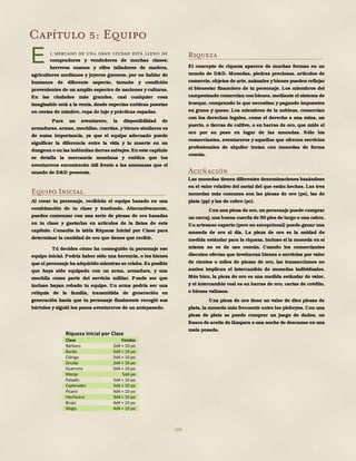 184
Capítulo 5: Equipo
l mercado de una gran ciudad está lleno de
compradores y vendedores de muchas clases:
herreros enanos y elfos talladores de madera,
agricultores medianos y joyeros gnomos, por no hablar de
humanos de diferente aspecto, tamaño y condición
provenientes de un amplio espectro de naciones y culturas.
En las ciudades más grandes, casi cualquier cosa
imaginable está a la venta, desde especias exóticas puestas
en cestas de mimbre, ropa de lujo y prácticas espadas.
Para un aventurero, la disponibilidad de
armaduras, armas, mochilas, cuerdas, y bienes similares es
de suma importancia, ya que el equipo adecuado puede
significar la diferencia entre la vida y la muerte en un
dungeon o en las indómitas tierras salvajes.En este capítulo
se detalla la mercancía mundana y exótica que los
aventureros encontrarán útil frente a las amenazas que el
mundo de D&D presenta.
Equipo Inicial
Al crear tu personaje, recibirás el equipo basado en una
combinación de tu clase y trasfondo. Alternativamente,
puedes comenzar con una serie de piezas de oro basadas
en tu clase y gastarlas en artículos de la listas de este
capítulo. Consulta la tabla Riqueza Inicial por Clase para
determinar la cantidad de oro que tienes que recibir.
Tú decides cómo ha conseguido tu personaje ese
equipo inicial. Podría haber sido una herencia, o los bienes
que el personaje ha adquirido mientras se criaba.Es posible
que haya sido equipado con un arma, armadura, y una
mochila como parte del servicio militar. Puede ser que
incluso hayan robado tu equipo. Un arma podría ser una
reliquia de la familia, transmitida de generación en
generación hasta que tu personaje finalmente recogió sus
bártulos y siguió los pasos aventureros de un antepasado.
Riqueza
El concepto de riqueza aparece de muchas formas en un
mundo de D&D. Monedas, piedras preciosas, artículos de
comercio, objetos de arte, animales ybienes pueden reflejar
el bienestar financiero de tu personaje. Los miembros del
campesinado comercian con bienes,mediante el sistema de
trueque, comprando lo que necesitan y pagando impuestos
en grano y queso. Los miembros de la nobleza, comercian
con los derechos legales, como el derecho a una mina, un
puerto, o tierras de cultivo, o en barras de oro, que mide el
oro por su peso en lugar de las monedas. Sólo los
comerciantes, aventureros y aquellos que ofrecen servicios
profesionales de alquiler tratan con monedas de forma
común.
Acuñación
Las monedas tienen diferentes denominaciones basándose
en el valor relativo del metal del que están hechas. Las tres
monedas más comunes son las piezas de oro (po), las de
plata (pp) y las de cobre (pc).
Con una pieza de oro,un personaje puede comprar
un carcaj,una buena cuerda de 50 pies de largo o una cabra.
Un artesano experto (pero no excepcional) puede ganar una
moneda de oro al día. La pieza de oro es la unidad de
medida estándar para la riqueza, incluso si la moneda en sí
misma no es de uso común. Cuando los comerciantes
discuten ofertas que involucran bienes o servicios por valor
de cientos o miles de piezas de oro, las transacciones no
suelen implican el intercambio de monedas individuales.
Más bien, la pieza de oro es una medida estándar de valor,
y el intercambio real es en barras de oro, cartas de crédito,
o bienes valiosos.
Una pieza de oro tiene un valor de diez piezas de
plata, la moneda más frecuente entre los plebeyos. Con una
pieza de plata se puede comprar un juego de dados, un
frasco de aceite de lámpara o una noche de descanso en una
mala posada.
E
Riqueza Inicial por Clase
Clase Fondos
Bárbaro 2d4 × 10 po
Bardo 5d4 × 10 po
Clérigo 5d4 × 10 po
Druida 2d4 × 10 po
Guerrero 5d4 × 10 po
Monje 5d4 po
Paladín 5d4 × 10 po
Explorador 5d4 × 10 po
Pícaro 4d4 × 10 po
Hechicero 3d4 × 10 po
Brujo 4d4 × 10 po
Mago 4d4 × 10 po
 
