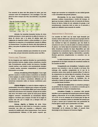 185
Una moneda de plata vale diez piezas de cobre, que son
comunes entre los trabajadores y los mendigos. Una sola
pieza de cobre compra una vela, una antorcha, o un pedazo
de tiza.
Además, las monedas inusuales hechos de otros
metales preciosos a veces aparecen en pilas de tesoros. La
pieza de electro (pe) y la pieza de platino (ppt) son
originarias de imperios caídos y reinos perdidos, y a veces
despiertan la sospecha y el escepticismo cuando se utilizan
en transacciones. Una pieza de electro vale cinco piezas de
plata, yuna pieza de platino tiene un valor de diez piezas de
oro.
Una moneda estándar pesa alrededor de un tercio
de una onza, así que cincuenta monedas pesan una libra.
Venta del Tesoro
En los dungeons que explores abundan las oportunidades
para encontrar tesoros, equipo, armas, armaduras y mucho
más. Normalmente, puedes vender tus tesoros y baratijas
cuando vuelvas a una ciudad u otro asentamiento, siempre
y cuando puedas encontrar compradores y mercaderes
interesados en tu botín.
Armas, Armaduras y Otros Equipos. Como regla
general, cuando se venden armas y armaduras no dañadas
y otros equipos, se puede recuperar la mitad de su coste en
un mercado. Las armas y armaduras utilizadas por los
monstruos raramente están en buenas condiciones para
venderse.
Objetos M ágicos. La venta de objetos mágicos es
problemática.Encontrar a alguien para comprar una poción
o un pergamino no es demasiado difícil,pero otros artículos
están fuera del alcance de la mayoría, excepto de los nobles
más ricos. Del mismo modo, aparte de unos pocos objetos
mágicos comunes, normalmente no encontrarás objetos
mágicos o hechizos para comprar. El valor de la magia es
mucho más alto que el simple oro y siempre debe ser
tratado como tal.
Gemas, Joyería, y Objetos de Arte. Estos
artículos conservan su valor total en el mercado, y puedes
comerciar con ellos por monedas o utilizarlos como
moneda de cambio para otras transacciones. Para tesoros
excepcionalmente valiosos, el DM puede requerir que
tengas que encontrar un comprador en una ciudad grande
o una comunidad más grande primero.
M ercancías. En las zonas fronterizas, muchas
personas realizan transacciones a través del trueque. Al
igual que las joyas y objetos de arte, el comercio de bienes,
barras de hierro, bolsas de sal, animales de granja, y así
sucesivamente, conservan todo su valor en el mercado y
puede ser utilizado como moneda de cambio.
Armaduras y Escudos
Los mundos de D&D son un vasto tapiz formado por
muchas culturas diferentes, cada una con su propio nivel de
tecnología. Por esta razón, los aventureros tienen acceso a
una variedad de tipos de armaduras, que van desde la
armadura de cuero a la cota de malla o la costosa armadura
de placas, con varios tipos de armaduras entre medias. La
tabla Armaduras muestra los tipos disponibles que más
comúnmente se encuentran en el juego y los separa en tres
categorías: las armaduras ligeras, intermedias y pesadas.
Muchos guerreros complementan su armadura con un
escudo.
La tabla Armaduras muestra el coste, peso y otras
propiedades de los tipos comunes de armaduras usadas en
los mundos de D&D.
Competencia con Armadura. Cualquiera puede
ponerse una armadura o atar un escudo a un brazo. Sin
embargo sólo aquellos competentes en el uso de la
armadura saben cómo usarla de manera eficaz. Tu clase te
da competencia con ciertos tipos de armadura. Si usas una
armadura con la cual no tienes competencia, tienes
desventaja en cualquier prueba de habilidad, tiro de
salvación o tirada de ataque que implica fuerza o destreza,
y no puedes lanzar hechizos.
Clase de Armadura (CA). La armadura protege a
su portador de los ataques. La armadura (y escudo) que te
pones determina tu Clase de Armadura base.
Armadura Pesada. La armadura más pesada
interfiere con la capacidad del usuario para moverse rápida,
sigilosa y libremente. Si en la tabla Armaduras pone FUE
13 o FUE 15 en la columna de la Fuerza para un tipo de
armadura, la armadura reduce la velocidad del usuario por
10 pies a menos que el usuario tiene una puntuación de
Fuerza igual o mayor que la puntuación en la lista.
Sigilo. Si la tabla Armaduras muestra
"desventaja" en la columna de Sigilo, el usuario tiene
desventaja en los chequeos de Destreza (Sigilo).
Tipo de Cambio Estándar
Moneda pc pp pe po ppt
Cobre (pc) 1 1/10 1/50 1/100 1/1.000
Plata (pp) 10 1 1/5 1/10 1/100
Electro (pe) 50 5 1 1/2 1/20
Oro (po) 100 10 2 1 1/10
Platino (ppt) 1.000 100 20 10 1
 