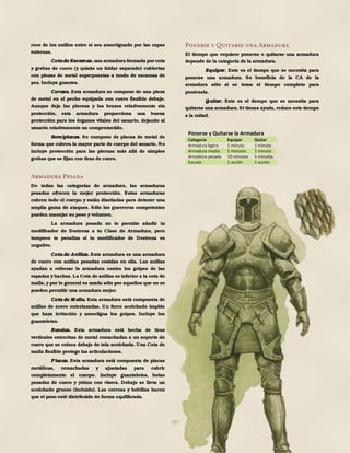 187
roce de los anillos entre sí sea amortiguado por las capas
externas.
Cotade Escamas. una armadura formada por cota
y grebas de cuero (y quizás un faldar separado) cubiertas
con piezas de metal superpuestas a modo de escamas de
pez. Incluye guantes.
Coraza. Esta armadura se compone de una pieza
de metal en el pecho equipada con cuero flexible debajo.
Aunque deja las piernas y los brazos relativamente sin
protección, esta armadura proporciona una buena
protección para los órganos vitales del usuario, dejando al
usuario relativamente no comprometido.
Semiplacas. Se compone de placas de metal de
forma que cubren la mayor parte de cuerpo del usuario. No
incluye protección para las piernas más allá de simples
grebas que se fijan con tiras de cuero.
Armadura Pesada
De todas las categorías de armadura, las armaduras
pesadas ofrecen la mejor protección. Estas armaduras
cubren todo el cuerpo y están diseñadas para detener una
amplia gama de ataques. Sólo los guerreros competentes
pueden manejar su peso y volumen.
La armadura pesada no te permite añadir tu
modificador de Destreza a tu Clase de Armadura, pero
tampoco te penaliza si tu modificador de Destreza es
negativo.
Cota de Anillas. Esta armadura es una armadura
de cuero con anillas pesadas cosidas en ella. Las anillas
ayudan a reforzar la armadura contra los golpes de las
espadas y hachas. La Cota de anillas es inferior a la cota de
malla, y por lo general es usada sólo por aquellos que no se
pueden permitir una armadura mejor.
Cota de M alla. Esta armadura está compuesta de
anillas de acero entrelazadas. Un forro acolchado impide
que haya irritación y amortigua los golpes. Incluye los
guanteletes.
Bandas. Esta armadura está hecha de tiras
verticales estrechas de metal remachadas a un soporte de
cuero que se coloca debajo de tela acolchada. Una Cota de
malla flexible protege las articulaciones.
Placas. Esta armadura está compuesta de placas
metálicas, remachadas y ajustadas para cubrir
completamente el cuerpo. Incluye guanteletes, botas
pesadas de cuero y yelmo con visera. Debajo se lleva un
acolchado grueso (incluido). Las correas y hebillas hacen
que el peso esté distribuido de forma equilibrada.
Ponerse y Quitarse una Armadura
El tiempo que requiere ponerse o quitarse una armadura
depende de la categoría de la armadura.
Equipar. Este es el tiempo que se necesita para
ponerse una armadura. Se beneficia de la CA de la
armadura sólo si se toma el tiempo completo para
ponérsela.
Quitar. Este es el tiempo que se necesita para
quitarse una armadura. Si tienes ayuda, reduce este tiempo
a la mitad.
Ponerse y Quitarse la Armadura
Categoría Equipar Quitar
Armadura ligera 1 minuto 1 minuto
Armadura media 5 minutos 1 minuto
Armadura pesada 10 minutos 5 minutos
Escudo 1 acción 1 acción
 