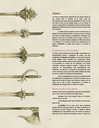 188
Armas
Tu clase te proporciona competencia con ciertas armas, lo
que refleja tanto el enfoque de la clase como las
herramientas que tiene mayor probabilidad de usar. Ya sea
que estés a favor de una espada larga o un arco largo, tu
arma ytu capacidad de manejarla de forma efectiva pueden
significar la diferencia entre la vida yla muerte cuando estás
de aventuras.
La tabla Armas muestra las más comunes que se
utilizan en los mundos de D&D, su precio y el peso, el daño
que hacen cuando golpean y propiedades especiales que
poseen. Cada arma se clasifica como cuerpo a cuerpo o a
distancia. Un arma cuerpo a cuerpo se utiliza para atacar
a un objetivo en un radio de 5 pies de ti, mientras que un
arma a distancia se utiliza para atacar a un blanco a
distancia.
Competencia con un Arma
Tu raza, la clase ydotes te pueden otorgar competencia con
determinadas armas o categorías de armas. Las dos
categorías son simples ymarciales. La mayoría de la gente
puede utilizar armas sencillas con competencia. Estas
armas incluyen porras, mazas y otras armas que a menudo
se encuentran en manos de los plebeyos. Las armas
marciales, incluyen espadas, hachas y armas de asta,
requieren un entrenamiento más especializado para
utilizarlas con eficacia. La mayoría de los guerreros usan
armas marciales, porque con estas armas realizan un mejor
uso de sus estilos de combate y entrenamiento.
Tener competencia con un arma te permite añadir
tu bonificador de competencia a la tirada de ataque que se
haga con esa arma. Si haces una tirada de ataque con un
arma con la que te falta competencia, no añades tu
bonificador de competencia a la tirada de ataque.
Propiedades de las Armas
Muchas armas tienen propiedades especiales relacionadas
con su uso, como se muestra en la tabla Armas.
Alcance. Esta arma añade 5 pies a su alcance
cuando atacas con ella.
A Dos M anos. Esta arma requiere de dos manos
para su uso.
Arrojadiza. Si un arma tiene esta propiedad,
puedes lanzar el arma para hacer un ataque a distancia. Si
el arma es un arma cuerpo a cuerpo, se utiliza el mismo
modificador de característica para esa tirada de ataque y
daño que el que usarías en un ataque cuerpo a cuerpo con
 