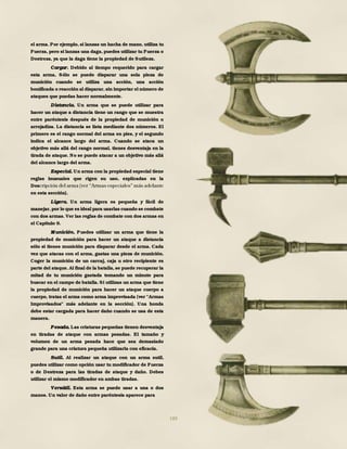 189
el arma. Por ejemplo, si lanzas un hacha de mano, utiliza tu
Fuerza, pero si lanzas una daga, puedes utilizar tu Fuerza o
Destreza, ya que la daga tiene la propiedad de Sutileza.
Cargar. Debido al tiempo requerido para cargar
esta arma, Sólo se puede disparar una sola pieza de
munición cuando se utiliza una acción, una acción
bonificada o reacción al disparar, sin importar el número de
ataques que puedas hacer normalmente.
Distancia. Un arma que se puede utilizar para
hacer un ataque a distancia tiene un rango que se muestra
entre paréntesis después de la propiedad de munición o
arrojadiza. La distancia se lista mediante dos números. El
primero es el rango normal del arma en pies, y el segundo
indica el alcance largo del arma. Cuando se ataca un
objetivo más allá del rango normal, tienes desventaja en la
tirada de ataque. No se puede atacar a un objetivo más allá
del alcance largo del arma.
Especial. Un arma con la propiedad especial tiene
reglas inusuales que rigen su uso, explicadas en la
Des
en esta sección).
Ligera. Un arma ligera es pequeña y fácil de
manejar,por lo que es ideal para usarlas cuando se combate
con dos armas. Ver las reglas de combate con dos armas en
el Capítulo 9.
M unición. Puedes utilizar un arma que tiene la
propiedad de munición para hacer un ataque a distancia
sólo si tienes munición para disparar desde el arma. Cada
vez que atacas con el arma, gastas una pieza de munición.
Coger la munición de un carcaj, caja u otro recipiente es
parte del ataque. Al final de la batalla, se puede recuperar la
mitad de tu munición gastada tomando un minuto para
buscar en el campo de batalla. Si utilizas un arma que tiene
la propiedad de munición para hacer un ataque cuerpo a
cuerpo, tratas el arma como arma improvisada (ver "Armas
Improvisados" más adelante en la sección). Una honda
debe estar cargada para hacer daño cuando se usa de esta
manera.
Pesada. Las criaturas pequeñas tienen desventaja
en tiradas de ataque con armas pesadas. El tamaño y
volumen de un arma pesada hace que sea demasiado
grande para una criatura pequeña utilizarla con eficacia.
Sutil. Al realizar un ataque con un arma sutil,
puedes utilizar como opción usar tu modificador de Fuerza
o de Destreza para las tiradas de ataque y daño. Debes
utilizar el mismo modificador en ambas tiradas.
Versátil. Esta arma se puede usar a una o dos
manos. Un valor de daño entre paréntesis aparece para
 