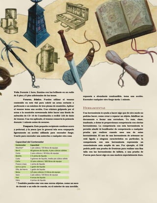 195
Vela. Durante 1 hora, Ilumina con luz brillante en un radio
de 5 pies y 5 pies adicionales de luz tenue.
Veneno, Básico. Puedes utilizar el veneno
contenido en este vial para cubrir un arma cortante o
perforante o un máximo de tres piezas de munición. Aplicar
el veneno toma una acción. Una criatura golpeada por el
arma o la munición envenenada debe hacer una tirada de
salvación de CD 10 de Constitución o recibir 1d4 de daño
de veneno.Una vez aplicado,el veneno conserva la potencia
durante 1 minuto antes de secarse.
Yesquero. Este pequeño recipiente contiene acero
y pedernal, y la yesca (por lo general tela seca empapada
ligeramente en aceite) utilizada para encender fuego.
Usarlo para encender una antorcha o cualquier otra cosa
expuesta a abundante combustible, toma una acción.
Encender cualquier otro fuego tarda 1 minuto.
Herramientas
Una herramienta te ayuda a hacer algo que de otro modo no
podrías hacer, como crear o reparar un objeto, falsificar un
documento o forzar una cerradura. Tu raza, clase,
trasfondo, o dotes te proporcionan competencia con ciertas
herramientas. La competencia con esta herramienta te
permite añadir tú bonificador de competencia a cualquier
prueba que realices cuando uses una de estas
herramientas. El uso de una herramienta de artesano no
está ligada a ninguna característica en particular, la
competencia con una herramienta representa un
conocimiento más amplio de uso. Por ejemplo, el DM
podría pedir una prueba de Destreza para realizar una fina
talla con las herramientas de tallista, o una prueba de
Fuerza para hacer algo en una madera especialmente dura.
Capacidad del Contenedor
Contenedor Capacidad
Mochila* 1 pie cúbico / 30 libras de equipo
Barril 40 galones de líquido, 4 pies cúbicos sólidos
Cesta 2 pies cúbicos / 40 kilos de equipo
Botella 1 ½ pinta de líquido
Cubo 3 galones de líquido, medio pie cúbico sólido
Cofre 12 pies cúbicos / 300 libras de equipo
Frasco o taza 1 pinta de liquido
Jarro o jarra 1 galón de liquido
Olla, de hierro 1 galón de liquido
Bolsa 1/5 pies cúbicos / 6 libras de equipo
Saco 1 pie cúbico / 30 libras de equipo
Vial 4 onzas de líquido
Odre 4 pintas de líquido
* También puedes atar con una correa objetos, como un saco
de dormir o un rollo de cuerda, en el exterior de una mochila.
 