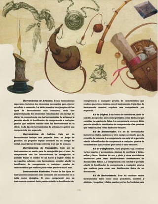 196
Herramientas de Artesano. Estas herramientas
especiales incluyen los elementos necesarios para ejercer
un oficio o comercio. La tabla muestra los ejemplos de los
tipos de herramientas más comunes, cada uno
proporcionando los elementos relacionados con un tipo de
oficio. La competencia con las herramientas de artesano te
permite añadir tú bonificador de competencia a cualquier
prueba que realices cuando usas las herramientas en tu
oficio. Cada tipo de herramientas de artesano requiere una
competencia por separado.
Herramientas de Ladrón. Este set de
herramientas incluye una pequeña lima, un juego de
ganzúas, un pequeño espejo montado en un mango de
metal, unas tijeras de hoja estrecha y un par de tenazas.
Herramientas de Navegación. Este set de
instrumentos es usado para la navegación por el mar. La
competencia con las herramientas de navegación te
permite trazar el rumbo de un barco y seguir cartas de
navegación. Además esta herramienta permite añadir tu
bonificador de competencia a cualquier prueba de
característica que realices para evitar perderte en el mar.
Instrumentos M usicales. Varios de los tipos de
instrumentos musicales más comunes son mostrados en la
tabla como ejemplos. Si eres competente con un
instrumento musical dado puedes añadir tu bonificador de
competencia a cualquier prueba de característica que
realices para tocar música con el instrumento. Cada tipo de
instrumento musical requiere una competencia por
separado.
Kit de Disfraz. Esta bolsa de cosméticos, tinte de
cabello,ypequeños accesorios permiten crear disfraces que
cambian tu apariencia física. La competencia con este kitte
permite añadir tu bonificador de competencia a las pruebas
que realices para crear disfraces visuales.
Kit de Envenenador. Un kit de envenenador
incluye los viales, químicos y otro equipo necesario para la
creación de venenos.La competencia con este kitte permite
añadir tu bonificador de competencia a cualquier prueba de
característica que realices para crear o usar venenos.
Kit de Falsificación. Esta pequeña caja contiene
varios papeles y pergaminos, plumas de escritura y tintas,
sellos y lacre, láminas de oro y plata y otros suministros
necesarios para crear falsificaciones convincentes de
documentos físicos. La competencia con este kit te permite
añadir tú bonificador de competencia a cualquier prueba
que realices para crear una falsificación física de un
documento.
Kit de Herboristería. Este kit contiene varios
instrumentos tales como unas podaderas, mortero y
almirez, y saquitos y viales usados por los herboristas para
 