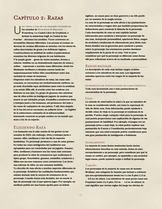 21
Capítulo 2: Razas
na visita a una de las grandes ciudades en
los mundos de Dungeons & Dragons
Waterdeep, La Ciudad Libre de Greyhawk, o
incluso la misteriosa Sigil, la Ciudad de las
Puertas abruman los sentidos. Voces conversan en
incontables idiomas diferentes. Los aromas al cocinar en
docenas de cocinas diferentes se mezclan con los olores de
calles abarrotadas de gente y su deficiente higiene.
Construcciones en multitud de estilos arquitectónicos
muestran los diversos orígenes de sus habitantes.
Y la propia gente gente de varios tamaños, formas y
colores, vestidos en un deslumbrante espectro de tonos y
estilos representa a muchas razas diferentes, desde los
diminutos medianos y robustos enanos hasta los
majestuosamente bellos elfos mezclándose entre una
variedad de etnias de humanos.
Dispersos entre los miembros de estas, las razas más
comunes, se encuentran los verdaderamente exóticos: un
pe-sado dracónido aquí, abriéndose paso entre la multitud,
y un astuto tiflin allí, al acecho entre las sombras con
diablura en sus ojos. Un grupo de gnomos ríen mientras
uno de ellos activa un inteligente juguete de madera que
mueve se por iniciativa propia. Semielfos y semiorcos viven
y trabajan junto a los humanos, sin pertenecer del todo a
las razas de cualquiera de sus padres. Y allí, bien alejado
de la luz del sol se encuentra un solitario drow un fugitivo
de la subterránea extensión de la infraoscuridad,
intentando construir su propio camino en un mundo que
teme a los de su especie.
Eligiendo Raza
Los humanos son la más común de las gentes en los
mundos de D&D, sin embargo, viven y trabajan junto a
enanos, elfos, medianos y otro sin fin de especies
fantásticas. Tu personaje pertenece a una de estas gentes.
No todas las razas inteligentes del multiverso son
apropiadas para ser controladas por un jugador. Enanos,
elfos, medianos y humanos son las razas más comunes
para producir la clase de aventureros que conforman el
típico grupo. Dracónidos, gnomos, semielfos, semiorcos y
tiflins son me-nos comunes como aventureros. Los drow,
una subraza de elfos, no son comunes también.
Tu elección de raza afecta a muchos aspectos diferentes de
tu personaje. Establece las cualidades fundamentales que
existen durante toda la carrera de aventurero de tu
personaje. Cuando tomes esta decisión, ten en mente el
tipo de personaje con el que quieres jugar. Por ejemplo, un
mediano podría ser una buena opción para un ladrón
sigiloso, un enano para un duro guerrero y un elfo puede
ser un maestro de la magia arcana.
La raza de tu personaje no solo afecta a tus puntuaciones
de característica y rasgos sino que también proporciona las
indicaciones para construir la historia de tu personaje.
Cada descripción de raza en este capítulo incluye
información para ayudarte a interpretar un personaje de
esa raza, incluyendo personalidad, apariencia física, rasgos
de sociedad y tendencias de alineamiento para dicha raza.
Estos detalles son su-gerencias para ayudarte a pensar
sobre tu personaje; los aventureros pueden desviarse
ampliamente de la pauta de su raza. Vale la pena
considerar por qué tu personaje es diferente como forma
útil para reflexionar acerca de su trasfondo y personalidad.
Rasgos raciales
La descripción de cada raza incluye rasgos raciales
comunes a los miembros de esa raza. Las siguientes
entradas aparecen entre los rasgos de la mayoría de las
razas.
Incremento de puntuaciones de característica
Toda raza incrementa una o más puntuaciones de
característica de tu personaje.
Edad
La entrada de edad indica la edad a la que un miembro de
la raza es considerado adulto, así como la esperanza de
vida de dicha raza. Esta información puede ayudarte a
decidir cómo de viejo es tu personaje al comienzo de la
partida. Puedes elegir cualquier edad para tu personaje, la
cual podría proporcionar una explicación de algunas de tus
puntuaciones de habilidad. Por ejemplo, si juegas con un
personaje joven o muy viejo, tu edad podría explicar una
puntuación de Fuerza o Constitución particularmente baja
mientras que una edad avanzada podría considerarse para
una gran puntuación de Inteligencia o Sabiduría.
Alineamiento
La mayoría de razas tienen tendencias hacia ciertos
alineamientos descritos en esta entrada. Estos no atan
necesariamente a un personaje, pero considerar por qué tú
enano es caótico, por ejemplo, en oposición a una sociedad
legal enana, puede ayudarte mejor a definir tu personaje.
Tamaño
Los personajes de la mayoría de razas son de tamaño
Mediano, una categoría de tamaño que incluye a criaturas
que son aproximadamente desde los 4 a los 8 pies (1,2 m.
2,5 m.) de altura. Los miembros de unas pocas razas son
Pequeños (entre 2 y 4 pies, 0,6 m. 1,2 m. de altura), lo
cual significa que ciertas reglas del juego les afectan de
U
 