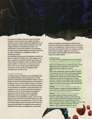 24
Los enanos son sólidos y duraderos como sus amadas
montañas, capeando el paso de los siglos con estoica
resistencia y poco cambio. Respetan las tradiciones de sus
clanes, siguiendo su linaje hasta la fundación de sus más
antiguas fortalezas en la juventud del mundo, y sin
abandonarlas. Parte de esas tradiciones es la devoción a
los dioses enanos, quienes defienden los ideales enanos de
sus labores industriales, su habilidad en batalla y su
devoción por la forja.
Los individuos enanos poseen determinación y lealtad, son
fieles a su palabra y decisivos en la acción, algunas veces
hasta el punto de la terquedad. Muchos enanos tienen un
fuerte sentido de la justicia, y tardan en olvidar los males
que han sufrido. Un mal hecho a un enano, es un mal
hecho a todo su clan, así que lo que empieza como la
cacería de un enano en busca de venganza, puede
convertirse en la de todo su clan.
Clanes y reinos
Los reinos enanos se extienden en las profundidades bajo
las montañas donde los enanos pican gemas y metales
preciosos y donde forjan sus maravillosos objetos. Aman la
belleza y el arte de los metales preciosos y la alta joyería, y,
en algunos enanos, este amor llega a tornarse en avaricia.
De cualquier manera, la riqueza que no pueden encontrar
en sus montañas la compensan a través del comercio. No
les gustan los barcos, así que emprendedores humanos y
medianos son los que frecuentemente se encargan de
comerciar los bienes enanos a través de las aguas.
Miembros de otras razas dignos de con-fianza son
bienvenidos en los asentamientos enanos, a pesar de que
algunas zonas están fuera de los límites incluso para ellos.
El grupo de mando en la sociedad de los enanos es el clan,
y los enanos valoran mucho la posición social. Incluso los
enanos que viven lejos de sus propios reinos aprecian la
identidad de sus clanes y sus afiliaciones, reconociendo
enanos relacionados e invocando los nombres de sus
ancestros en juramentos y maldiciones. Ser un sin clan es
el peor de los destinos que le puede acontecer a un enano.
Los enanos en otras tierras suelen ser artesanos, especial-
mente armeros y joyeros. Algunos se convierten en
mercenarios o guardaespaldas, altamente buscados a
causa de su coraje y lealtad.
DESCONFIADOS
Los enanos se llevan aceptablemente bien con la mayoría de
puede ser una exageración, pero ciertamente señala como de
difícil puede ser para un miembro de una raza de corta
existencia ganarse la confianza de un enano.
Elfos.
hará un elfo a continuación; cuando el martillo se encuentra
con la cabeza de un orco, los elfos encuentran tan apropiado
ponerse a cantar como sacar una espada. Son frívolos y
caprichosos. Sin embargo, dos cosas que decirles: no tienen
muchos herreros, pero los que tienen hacen un trabajo
excelente. Y cuando los orcos y goblins vienen corriendo por
fuera de las montañas, es bueno tener un elfo cubriéndote las
espaldas. Tal vez no tan bueno como un enano, pero sin duda
Medianos.
un héroe mediano. Un imperio, un ejército triunfador. O tal
vez un tesoro para la historia hecho por manos medianas.
Humanos.
para entonces estará en su lecho de muerte. Si eres
afortunado, tendrá familia, una hija o una nieta quizá, que
tenga un corazón y unas manos tan buenas como las suyas.
Eso es cuando puedes hacer un amigo humano. ¡Y verle
partir! Ponen sus corazones en algo, y lo consiguen, ya sea el
alijo de un dragón o el trono de un imperio. Tienes que
admirar ese tipo de dedicación incluso si les lleva a
 