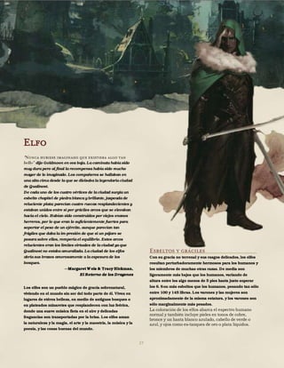 27
Elfo
“Nunca hubiese imaginado que existiera algo tan
dijo Goldmoon en voz baja. La caminata había sido
muy dura pero al final la recompensa había sido mucho
mayor de lo imaginado. Los compañeros se hallaban en
una alta cima desde la que se divisaba la legendaria ciudad
de Qualinost.
De cada uno de los cuatro vértices de la ciudad surgía un
esbelto chapitel de piedra blanca y brillante, jaspeada de
reluciente plata; parecían cuatro ruecas resplandecientes y
estaban unidos entre sí por gráciles arcos que se elevaban
hacia el cielo. Habían sido construidos por viejos enanos
herreros, por lo que eran lo suficientemente fuertes para
soportar el peso de un ejército, aunque parecían tan
frágiles que daba la im-presión de que si un pájaro se
posara sobre ellos, rompería el equilibrio. Estos arcos
relucientes eran los límites virtuales de la ciudad ya que
Qualinost no estaba amurallada. La ciudad de los elfos
abría sus brazos amorosamente a la espesura de los
bosques.
Margaret Weis & Tracy Hickman,
El Retorno de los Dragones
Los elfos son un pueblo mágico de gracia sobrenatural,
viviendo en el mundo sin ser del todo parte de él. Viven en
lugares de etérea belleza, en medio de antiguos bosques o
en plateados minaretes que resplandecen con luz feérica,
donde una suave música flota en el aire y delicadas
fragancias son transportadas por la brisa. Los elfos aman
la naturaleza y la magia, el arte y la maestría, la música y la
poesía, y las cosas buenas del mundo.
Esbeltos y gráciles
Con su gracia no terrenal y sus rasgos delicados, los elfos
resultan perturbadoramente hermosos para los humanos y
los miembros de muchas otras razas. De media son
ligeramente más bajos que los humanos, variando de
altura entre los algo menos de 5 pies hasta justo superar
los 6. Son más esbeltos que los humanos, pesando tan sólo
entre 100 y 145 libras. Los varones y las mujeres son
aproximadamente de la misma estatura, y los varones son
sólo marginalmente más pesados.
La coloración de los elfos abarca el espectro humano
normal y también incluye pieles en tonos de cobre,
bronce y un hasta blanco azulado, cabello de verde o
azul, y ojos como es-tanques de oro o plata líquidos.
 