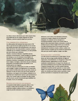 28
Los elfos no tienen vello facial y poco vello corporal. Sien-
ten predilección por los ropajes elegantes de colores
brillantes, y adoran la joyería simple pero preciosa.
Una perspectiva atemporal
Los elfos pueden vivir bastante bien hasta más de 700
años, lo que les da una amplia perspectiva de los sucesos
que podrían preocupar más profundamente a las razas de
vidas más breves. Son más proclives a mostrar un interés
contenido que un verdadero entusiasmo, y es más probable
que sean curiosos que codiciosos.
Tienden a mostrarse distantes e impávidos ante los
pequeños acontecimientos. Cuando persiguen un objetivo,
sin embargo, ya sea de aventuras en una misión o al
aprender una nueva habilidad o arte, los elfos pueden
mostrarse centrados e incansables. Son lentos a la hora de
hacer amigos y enemigos, y más lentos aún para olvidarlos.
Responden a los insultos banales con desdén y a los
insultos graves con venganza.
Como las ramas de un árbol joven, los elfos son flexibles
ante el peligro. Confían en la diplomacia y el compromiso
para resolver las diferencias antes de que éstas escalen en
violencia. Se sabe de casos en los que se han retirado de
intrusiones a sus hogares de los bosques, confiando en su
capacidad para simplemente esperar a que los invasores se
vayan. Pero cuando surge la necesidad, los elfos revelan
una dura faceta marcial, demostrando gran habilidad con
la espada, el arco y la estrategia.
Reinos ocultos en los bosques
La mayoría de elfos habita en pequeñas aldeas en los
bosques, ocultas entre los árboles. Los elfos cazan,
recolectan comida y cultivan verduras, y su habilidad y
magia les permite sustentarse sin la necesidad de
desbrozar y arar la tierra. Son talentosos artesanos,
creadores de ropajes y objetos de arte bellamente
trabajados. Su contacto con los extranjeros es
normalmente limitado, aunque unos cuantos elfos se
ganan la vida comerciando objetos artesanales a cambio de
metales (ya que no tienen ningún interés por la minería).
Los elfos encontrados fuera de sus propias tierras son
habitualmente trovadores errantes, artistas o sabios. Los
nobles humanos compiten por los servicios de instructores
elfos para que enseñen esgrima o magia a sus hijos.
Exploración y aventura
Los elfos parten de aventuras por su ansía viajera. Ya que
tienen una vida tan larga, pueden disfrutar de siglos de
exploración y descubrimiento. Les desagrada el ritmo de la
sociedad humana, regimentada en su día a día pero
cambiando constantemente a lo largo de las décadas, así
que buscan profesiones que les permitan viajar libremente
e imponer su propio ritmo. Los elfos también disfrutan
ejercitando su pericia marcial o ganando un mayor poder
mágico, y la aventura les permite hacerlo. Algunos podrían
unirse con rebeldes que luchen contra la opresión, y otros
podrían convertirse en campeones de causas morales.
 