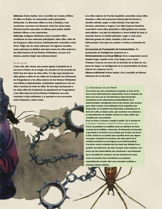 30
Idiomas. Sabes hablar, leer y escribir en Común y Élfico.
El élfico es fluido, de entonación sutil y gramática
intrincada. La literatura élfica es rica y variada, y sus
canciones y poemas son famosos entre las otras razas.
Muchos bardos aprenden su idioma para poder añadir
baladas élficas a sus repertorios.
Subraza. Antiguas divisiones entre el pueblo élfico
resultaron en tres subrazas principales: altos elfos, elfos de
los bosques y elfos oscuros, habitualmente conocidos como
drow. Elige una de estas subrazas. En algunos mundos,
estas subrazas se dividen aún más (como los elfos solares y
los elfos lunares de los Reinos Olvidados), así que si lo
deseas, puedes elegir una subraza menor.
Alto elfo
Como alto elfo, tienes una mente aguda y dominio de al
me-nos lo básico de la magia. En muchos de los mundos de
D&D hay dos tipos de altos elfos. Un tipo (que incluye los
elfos grises y elfos de los valles de Greyhawk, los Silvanesti
de Dragonlance y los elfos solares de los Reinos Olvidados)
son altivos y aislacionistas, creyéndose superiores a los no-
elfos e incluso al resto de elfos. El otro tipo (incluyendo a
los altos elfos de Greyhawk, los Qualinesti de Dragonlance
y los elfos luna-res de los Reinos Olvidados) son más
comunes y más amistosos, y a menudo se les encuentra
entre humanos y otras razas.
Los elfos solares de Faerûn (también conocidos como elfos
dorados o elfos del amanecer) tienen piel de bronce y
cabello cobrizo, negro o rubio dorado. Sus ojos son
dorados, plateados o negros. Los elfos lunares (también
conocidos como elfos plateados o elfos grises) son mucho
más pálidos, con piel de alabastro a veces teñida de azul. A
menudo tienen el cabello plateado, negro o azul, pero
diversas gamas de rubio, castaño y rojo no son
infrecuentes. Sus ojos son azules o verdes y moteados de
oro.
Incremento de Puntuación de Característica. Tu
puntuación de Inteligencia aumenta en 1.
Entrenamiento en Armas Élficas. Eres competente con la
espada larga, espada corta, arco largo y arco corto.
Trucos. Conoces un truco de tu elección de la lista de con-
juros de mago. La Inteligencia es tu característica de lanza-
miento de conjuros con él.
Idioma Adicional. Sabes hablar, leer y escribir un idioma
adicional de tu elección.
La Oscuridad de los Drow
Si no fuera por una renombrada excepción, la raza de los
drow sería universalmente despreciada. Para la mayoría, los
drow son una raza de merodeadores adora-demonios
acechando en las subterráneas profundidades de la
infraoscuridad, emergiendo solo en las noches más oscuras
para robar y matar a los habitantes de la superficie que
desprecian. Su sociedad esta depravada y abstraída por el
favor de Lolth, su diosa araña, que sanciona con matanza y
la exterminación de familias enteras de casas nobles que
compiten por una posición.
Pero un drow, al menos, rompió el molde. En el mundo de
Norte, ha probado su cualidad como un defensor de buen
corazón de los débiles e inocentes. Rechazando su herencia
y que-dando a la deriva en un mundo que lo mira con terror
y odio. Drizzt es un modelo para aquellos drow que siguen
sus pasos, tratando de encontrar una vida aparte de la
malvada sociedad en sus hogares en la infraoscuridad.
Los drow crecen creyendo que las razas que habitan la su-
perficie son inferiores, sin valor excepto como esclavos. Los
drow que han desarrollado una conciencia o una búsqueda
de la necesidad de cooperar con los miembros de otras
razas encuentran duro sobrellevar ese prejuicio,
especialmente cuando ellos son a menudo recibidos o
terminan siendo odiados.
 